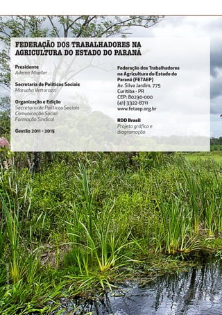 Presidente
Ademir Mueller
Secretaria de Políticas Sociais
Marucha Vettorazzi
Organização e Edição
Secretaria de Políticas Sociais
Comunicação Social
Formação Sindical
Gestão 2011 - 2015
Federação dos Trabalhadores
na Agricultura do Estado do
Paraná (FETAEP)
Av. Silva Jardim, 775
Curitiba - PR
CEP: 80230-000
(41) 3322-8711
www.fetaep.org.br
RDO Brasil
Projeto gráfico e
diagramação
FEDERAÇÃO DOS TRABALHADORES NA
AGRICULTURA DO ESTADO DO PARANÁ
Foto:MarceloCuria-MDA
 
