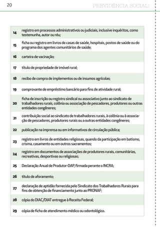 20 PREVIDÊNCIA SOCIAL:
14
registroemprocessosadministrativosoujudiciais,inclusiveinquéritos,como
testemunha,autorouréu;
15
fichaouregistroemlivrosdecasasdesaúde,hospitais,postosdesaúdeoudo
programadosagentescomunitáriosdesaúde;
16 carteiradevacinação;
17 títulodepropriedadedeimóvelrural;
18 recibodecompradeimplementosoudeinsumosagrícolas;
19 comprovantedeempréstimobancárioparafinsdeatividaderural;
20
fichadeinscriçãoouregistrosindicalouassociativojuntoaosindicatode
trabalhadoresrurais,colôniaouassociaçãodepescadores,produtoresououtras
entidadescongêneres;
21
contribuiçãosocialaosindicatodetrabalhadoresrurais,àcolôniaouàassocia-
çãodepescadores,produtoresruraisouaoutrasentidadescongêneres;
22 publicaçãonaimprensaoueminformativosdecirculaçãopública;
23
registroemlivrosdeentidadesreligiosas,quandodaparticipaçãoembatismo,
crisma,casamentoouemoutrossacramentos;
24
registroemdocumentosdeassociaçõesdeprodutoresrurais,comunitárias,
recreativas,desportivasoureligiosas;
25 DeclaraçãoAnualdeProdutor-DAP,firmadaperanteoINCRA;
26 títulodeaforamento;
27
declaraçãodeaptidãofornecidapeloSindicatodosTrabalhadoresRuraispara
finsdeobtençãodefinanciamentojuntoaoPRONAF;
28 cópiadoDIAC/DIATentregueàReceitaFederal;
29 cópiadefichadeatendimentomédicoouodontológico.
 