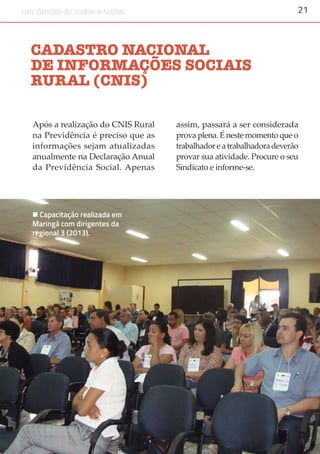 21um direito de todos e todas.
CADASTRO NACIONAL
DE INFORMAÇÕES SOCIAIS
RURAL (CNIS)
Após a realização do CNIS Rural
na Previdência é preciso que as
informações sejam atualizadas
anualmente na Declaração Anual
da Previdência Social. Apenas
assim, passará a ser considerada
prova plena. É neste momento que o
trabalhadoreatrabalhadoradeverão
provar sua atividade. Procure o seu
Sindicato e informe-se.
 Capacitação realizada em
Maringá com dirigentes da
regional 3 (2013).
 