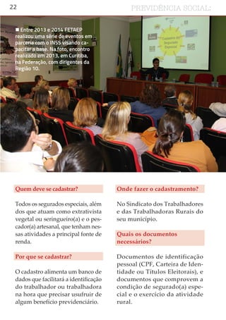 22 PREVIDÊNCIA SOCIAL:
Quem deve se cadastrar?
Todos os segurados especiais, além
dos que atuam como extrativista
vegetal ou seringueiro(a) e o pes-
cador(a) artesanal, que tenham nes-
sas atividades a principal fonte de
renda.
Por que se cadastrar?
O cadastro alimenta um banco de
dados que facilitará a identificação
do trabalhador ou trabalhadora
na hora que precisar usufruir de
algum benefício previdenciário.
Onde fazer o cadastramento?
No Sindicato dos Trabalhadores
e das Trabalhadoras Rurais do
seu município.
Quais os documentos
necessários?
Documentos de identificação
pessoal (CPF, Carteira de Iden-
tidade ou Títulos Eleitorais), e
documentos que comprovem a
condição de segurado(a) espe-
cial e o exercício da atividade
rural.
 Entre 2013 e 2014 FETAEP
realizou uma série de eventos em
parceria com o INSS visando ca-
pacitar a base. Na foto, encontro
realizado em 2013, em Curitiba,
na Federação, com dirigentes da
Região 10.
 