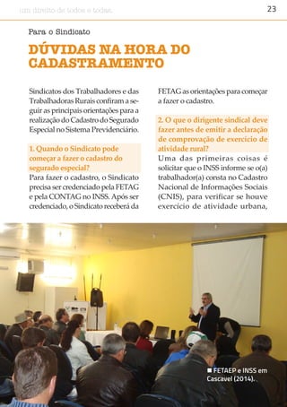 23um direito de todos e todas.
Sindicatos dos Trabalhadores e das
Trabalhadoras Rurais confiram a se-
guir as principais orientações para a
realização do Cadastro do Segurado
Especial no Sistema Previdenciário.
1. Quando o Sindicato pode
começar a fazer o cadastro do
segurado especial?
Para fazer o cadastro, o Sindicato
precisa ser credenciado pela FETAG
e pela CONTAG no INSS. Após ser
credenciado, o Sindicato receberá da
FETAG as orientações para começar
a fazer o cadastro.
2. O que o dirigente sindical deve
fazer antes de emitir a declaração
de comprovação de exercício de
atividade rural?
Uma das primeiras coisas é
solicitar que o INSS informe se o(a)
trabalhador(a) consta no Cadastro
Nacional de Informações Sociais
(CNIS), para verificar se houve
exercício de atividade urbana,
DÚVIDAS NA HORA DO
CADASTRAMENTO
Para o Sindicato
 FETAEP e INSS em
Cascavel (2014).
 