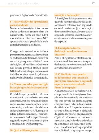 25um direito de todos e todas.
procurar aAgência da Previdência.
8 – Possíveis dúvidas operacionais
para o Sindicato
Na tela da inscrição informe os
dados cadastrais (nome, data de
nascimento, nome da mãe, CPF)
e o sistema retorna com o NIT
apontando para a possibilidade de
complementação dos dados.
O segurado só será orientado a
procurarumaAgênciadaPrevidência
se os dados cadastrais não estiverem
corretos, porque acertá-los é uma
atribuição da Previdência. O sistema
não deverá permitir atribuir outro
NIT,tendoemvistaqueonúmerodo
trabalhador deve ser único, durante
toda a vida laborativa do segurado.
9 - Como proceder para corrigir
inscrição que foi feita equivoca-
damente?
O módulo que permitirá realizar a
manutenção do cadastro está em
construção,porissoaindanãotemos
como realizar as alterações, neste
momento, a não ser via sistema
antigodiretamentenaAPS,noquese
refere a dados cadastrais. Tratando-
se de erro nos dados específicos de
segurado especial encaminhar para
a avaliação do INSS/Dataprev.
10. Qual a diferença entre
inscrição e declaração?
A inscrição é feita apenas uma vez,
quando são incluídas todas as in-
formações referentes ao segurado
especial no sistema. Já a declaração
deveserrealizadaanualmenteparao
segurado informar se continua exer-
cendo suas atividades como segura-
do especial.
11. É obrigatório fazer a
declaração anual junto com o
cadastro?
Não é obrigatório, entretanto é re-
comendável, tendo em vista que a
declaração se refere ao exercício da
atividade no ano anterior
12. O Sindicato deve guardar
os documentos que servem de
prova para caracterizar o segurado
especial numa determinada
forma de ocupação?
A inscrição é ato declaratório. O
comprovante de inscrição contem-
pla as informações da documenta-
ção que deverá ser guardada para
comprovação futura do exercício
da atividade. É importante ressal-
tar que o Sindicato tem a obrigação
de guardar em seus arquivos uma
cópia do documento que com-
prova a condição do agricultor
na condição de segurado espe-
cial. Esse documento, que poderá
ser solicitado a qualquer tempo
 