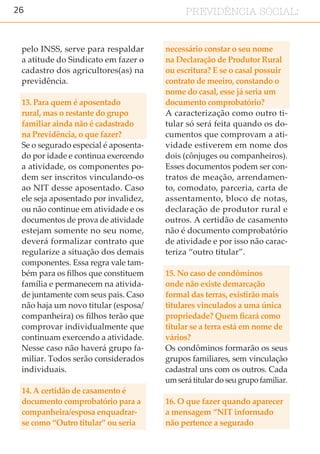 26 PREVIDÊNCIA SOCIAL:
pelo INSS, serve para respaldar
a atitude do Sindicato em fazer o
cadastro dos agricultores(as) na
previdência.
13. Para quem é aposentado
rural, mas o restante do grupo
familiar ainda não é cadastrado
na Previdência, o que fazer?
Se o segurado especial é aposenta-
do por idade e continua exercendo
a atividade, os componentes po-
dem ser inscritos vinculando-os
ao NIT desse aposentado. Caso
ele seja aposentado por invalidez,
ou não continue em atividade e os
documentos de prova de atividade
estejam somente no seu nome,
deverá formalizar contrato que
regularize a situação dos demais
componentes. Essa regra vale tam-
bém para os filhos que constituem
família e permanecem na ativida-
de juntamente com seus pais. Caso
não haja um novo titular (esposa/
companheira) os filhos terão que
comprovar individualmente que
continuam exercendo a atividade.
Nesse caso não haverá grupo fa-
miliar. Todos serão considerados
individuais.
14. A certidão de casamento é
documento comprobatório para a
companheira/esposa enquadrar-
se como “Outro titular” ou seria
necessário constar o seu nome
na Declaração de Produtor Rural
ou escritura? E se o casal possuir
contrato de meeiro, constando o
nome do casal, esse já seria um
documento comprobatório?
A caracterização como outro ti-
tular só será feita quando os do-
cumentos que comprovam a ati-
vidade estiverem em nome dos
dois (cônjuges ou companheiros).
Esses documentos podem ser con-
tratos de meação, arrendamen-
to, comodato, parceria, carta de
assentamento, bloco de notas,
declaração de produtor rural e
outros. A certidão de casamento
não é documento comprobatório
de atividade e por isso não carac-
teriza “outro titular”.
15. No caso de condôminos
onde não existe demarcação
formal das terras, existirão mais
titulares vinculados a uma única
propriedade? Quem ficará como
titular se a terra está em nome de
vários?
Os condôminos formarão os seus
grupos familiares, sem vinculação
cadastral uns com os outros. Cada
um será titular do seu grupo familiar.
16. O que fazer quando aparecer
a mensagem “NIT informado
não pertence a segurado
 