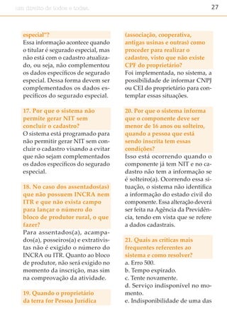 27um direito de todos e todas.
especial”?
Essa informação acontece quando
o titular é segurado especial, mas
não está com o cadastro atualiza-
do, ou seja, não complementou
os dados específicos de segurado
especial. Dessa forma devem ser
complementados os dados es-
pecíficos do segurado especial.
17. Por que o sistema não
permite gerar NIT sem
concluir o cadastro?
O sistema está programado para
não permitir gerar NIT sem con-
cluir o cadastro visando a evitar
que não sejam complementados
os dados específicos do segurado
especial.
18. No caso dos assentados(as)
que não possuem INCRA nem
ITR e que não exista campo
para lançar o número do
bloco de produtor rural, o que
fazer?
Para assentados(a), acampa-
dos(a), posseiros(a) e extrativis-
tas não é exigido o número do
INCRA ou ITR. Quanto ao bloco
de produtor, não será exigido no
momento da inscrição, mas sim
na comprovação da atividade.
19. Quando o proprietário
da terra for Pessoa Jurídica
(associação, cooperativa,
antigas usinas e outras) como
proceder para realizar o
cadastro, visto que não existe
CPF do proprietário?
Foi implementada, no sistema, a
possibilidade de informar CNPJ
ou CEI do proprietário para con-
templar essas situações.
20. Por que o sistema informa
que o componente deve ser
menor de 16 anos ou solteiro,
quando a pessoa que está
sendo inscrita tem essas
condições?
Isso está ocorrendo quando o
componente já tem NIT e no ca-
dastro não tem a informação se
é solteiro(a). Ocorrendo essa si-
tuação, o sistema não identifica
a informação do estado civil do
componente. Essa alteração deverá
ser feita na Agência da Previdên-
cia, tendo em vista que se refere
a dados cadastrais.
21. Quais as críticas mais
frequentes referentes ao
sistema e como resolver?
a. Erro 500.
b. Tempo expirado.
c. Tente novamente.
d. Serviço indisponível no mo-
mento.
e. Indisponibilidade de uma das
 