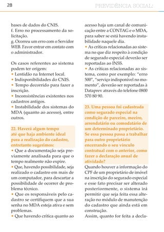 28 PREVIDÊNCIA SOCIAL:
bases de dados do CNIS.
f. Erro no processamento da so-
licitação.
g. Ocorreu um erro com o Servidor
WEB. Favor entrar em contato com
o administrador.
Os casos referentes ao sistema
podem ter origem:
• Lentidão na Internet local.
• Indisponibilidades do CNIS.
• Tempo decorrido para fazer a
inscrição.
• Inconsistências existentes nos
cadastros antigos.
• Instabilidade dos sistemas do
MDA (quanto ao acesso), entre
outros.
22. Haverá algum tempo
até que haja ambiente ideal
para a realização do cadastro,
entretanto sugerimos:
• Que a documentação seja pre-
viamente analisada para que o
tempo realmente não expire.
• Que, havendo possibilidade, seja
realizado o cadastro em mais de
um computador, para descartar a
possibilidade de ocorrer de pro-
blema técnico.
• Que os responsáveis pelo ca-
dastro se certifiquem que a sua
senha no MDA esteja ativa e sem
problemas.
• Que havendo crítica quanto ao
acesso haja um canal de comuni-
cação entre a CONTAG e o MDA,
para saber se está havendo insta-
bilidade naquele dia.
• As críticas relacionadas ao siste-
ma no que diz respeito à condição
de segurado especial deverão ser
reportadas ao INSS.
• As críticas relacionadas ao sis-
tema, como por exemplo: “erro
500”, “serviço indisponível no mo-
mento”, deverão ser reportadas à
Dataprev através do telefone 0800
570 80 90.
23. Uma pessoa foi cadastrada
como segurado especial na
condição de parceiro, meeiro,
arrendatário ou comodatário de
um determinado proprietário.
Se essa pessoa passa a trabalhar
para outro proprietário
encerrando o seu vínculo
contratual com o anterior, como
fazer a declaração anual de
atividade?
Quando houver a informação do
CPF de um proprietário de imóvel
na inscrição do segurado especial
e esse fato precisar ser alterado
posteriormente, o sistema irá
permitir que seja feita essa alte-
ração no módulo de manutenção
do cadastro que ainda está em
construção.
Assim, quanto for feita a decla-
 