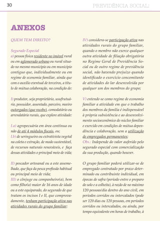 30 PREVIDÊNCIA SOCIAL:
QUEM TEM DIREITO?
Segurado Especial
a) pessoa física residente no imóvel rural
ou em aglomerado urbano ou rural situa-
do no mesmo município ou em município
contíguo que, individualmente ou em
regime de economia familiar, ainda que
com o auxílio eventual de terceiros, a títu-
lo de mútua colaboração, na condição de:
I) produtor, seja proprietário, usufrutuá-
rio, possuidor, assentado, parceiro, meeiro
outorgados (que recebe), comodatário ou
arrendatário rurais, que explore atividade:
I.a) agropecuária em área contínua ou
não de até 4 módulos fiscais, ou;
I.b) de seringueiro ou extrativista vegetal
na coleta e extração, de modo sustentável,
de recursos naturais renováveis, e faça
dessas atividades o principal meio de vida;
II) pescador artesanal ou a este asseme-
lhado, que faça da pesca profissão habitual
ou principal meio de vida;
III) o cônjuge ou companheiro(a), bem
como filho(a) maior de 16 anos de idade
ou a este equiparado, do segurado de que
tratam os incisos I e II, que comprova-
damente, tenham participação ativa nas
atividades rurais do grupo familiar:
IV) considera-se participação ativa nas
atividades rurais do grupo familiar,
quando o membro não exerce qualquer
outra atividade de filiação obrigatória
no Regime Geral de Previdência So-
cial ou de outro regime de previdência
social, não havendo prejuízo quando
identificado o exercício concomitante
de atividades do lar desenvolvida por
qualquer um dos membros do grupo;
V) entende-se como regime de economia
familiar a atividade em que o trabalho
dos membros da família é indispensável
à própria subsistência e ao desenvolvi-
mento socioeconômico do núcleo familiar
e exercido em condições de mútua depen-
dência e colaboração, sem a utilização
de empregados permanentes;
Obs.: Independe do valor auferido pelo
segurado especial com comercialização
da sua produção, quando houver.
O grupo familiar poderá utilizar-se de
empregado contratado por prazo deter-
minado ou contribuinte individual, em
épocas de safra (período entre o preparo
do solo e a colheita), à razão de no máximo
120 pessoas/dia dentro do ano civil, em
períodos corridos ou intercalados (pode
ser 120 dias ou 120 pessoas, em períodos
corridos ou intercalados, ou ainda, por
tempo equivalente em horas de trabalho, à
ANEXOS
 