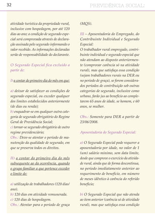 32 PREVIDÊNCIA SOCIAL:
atividade turística da propriedade rural,
inclusive com hospedagem, por até 120
dias ao ano; a condição de segurado espe-
cial será comprovada através de declara-
ção assinada pelo segurado informando o
valor recebido. As informações declaradas
serão de responsabilidade do declarante.
O Segurado Especial fica excluído a
partir de:
I) a contar do primeiro dia do mês em que:
a) deixar de satisfazer as condições de
segurado especial, ou exceder qualquer
dos limites estabelecidos anteriormente
(de dias ou renda);
b) enquadrar-se em qualquer outra cate-
goria de segurado obrigatório do Regime
Geral de Previdência Social;
c) tornar-se segurado obrigatório de outro
regime previdenciário;
Obs.: Deve-se atentar o período de ma-
nutenção da qualidade de segurado, em
que se preserva todos os direitos.
II) a contar do primeiro dia do mês
subsequente ao da ocorrência, quando
o grupo familiar a que pertence exceder
o limite de:
a) utilização de trabalhadores (120 dias/
ano).
b) 120 dias em atividade remunerada.
c) 120 dias de hospedagem.
Obs.: Atentar para o período de graça
(MQS).
III – Aposentadoria do Empregado, do
Contribuinte Individual e Segurado
Especial:
O trabalhador rural empregado, contri-
buinte individual e segurado especial que
não atendam ao disposto anteriormen-
te (comprovar carência só na atividade
rural), mas que satisfaça essa condição
(sejam trabalhadores rurais na DER ou
no período de graça), se forem considera-
dos períodos de contribuição sob outras
categorias de segurado, inclusive como
urbano, farão jus ao benefício ao comple-
tarem 65 anos de idade, se homem, e 60
anos, se mulher.
Obs.: Somente para DER a partir de
23/06/2008.
Aposentadoria do Segurado Especial:
a) O Segurado Especial pode requerer a
aposentadoria por idade, no valor de 1
(um) salário mínimo, sem data limite,
desde que comprove o exercício da ativida-
de rural, ainda que de forma descontínua,
no período imediatamente anterior ao
requerimento de benefício, em número
de meses idêntico à carência do referido
benefício;
b) O Segurado Especial que não atenda
ao item anterior (carência só de atividade
rural), mas que satisfaça essa condição
 