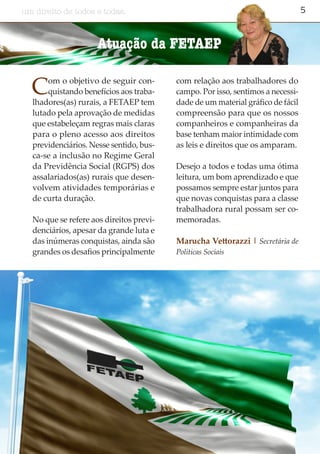 5um direito de todos e todas.
Com o objetivo de seguir con-
quistando benefícios aos traba-
lhadores(as) rurais, a FETAEP tem
lutado pela aprovação de medidas
que estabeleçam regras mais claras
para o pleno acesso aos direitos
previdenciários. Nesse sentido, bus-
ca-se a inclusão no Regime Geral
da Previdência Social (RGPS) dos
assalariados(as) rurais que desen-
volvem atividades temporárias e
de curta duração.
No que se refere aos direitos previ-
denciários, apesar da grande luta e
das inúmeras conquistas, ainda são
grandes os desafios principalmente
com relação aos trabalhadores do
campo. Por isso, sentimos a necessi-
dade de um material gráfico de fácil
compreensão para que os nossos
companheiros e companheiras da
base tenham maior intimidade com
as leis e direitos que os amparam.
Desejo a todos e todas uma ótima
leitura, um bom aprendizado e que
possamos sempre estar juntos para
que novas conquistas para a classe
trabalhadora rural possam ser co-
memoradas.
Marucha Vettorazzi | Secretária de
Políticas Sociais
Atuação da FETAEP
 