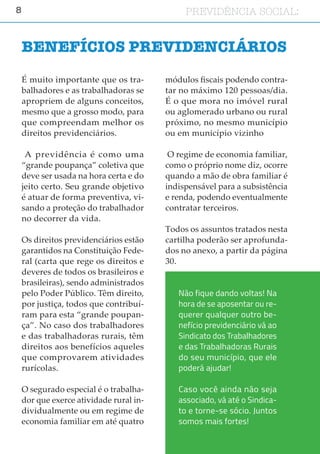 8 PREVIDÊNCIA SOCIAL:
É muito importante que os tra-
balhadores e as trabalhadoras se
apropriem de alguns conceitos,
mesmo que a grosso modo, para
que compreendam melhor os
direitos previdenciários.
A previdência é como uma
“grande poupança” coletiva que
deve ser usada na hora certa e do
jeito certo. Seu grande objetivo
é atuar de forma preventiva, vi-
sando a proteção do trabalhador
no decorrer da vida.
Os direitos previdenciários estão
garantidos na Constituição Fede-
ral (carta que rege os direitos e
deveres de todos os brasileiros e
brasileiras), sendo administrados
pelo Poder Público. Têm direito,
por justiça, todos que contribuí-
ram para esta “grande poupan-
ça”. No caso dos trabalhadores
e das trabalhadoras rurais, têm
direitos aos benefícios aqueles
que comprovarem atividades
rurícolas.
O segurado especial é o trabalha-
dor que exerce atividade rural in-
dividualmente ou em regime de
economia familiar em até quatro
módulos fiscais podendo contra-
tar no máximo 120 pessoas/dia.
É o que mora no imóvel rural
ou aglomerado urbano ou rural
próximo, no mesmo município
ou em município vizinho
O regime de economia familiar,
como o próprio nome diz, ocorre
quando a mão de obra familiar é
indispensável para a subsistência
e renda, podendo eventualmente
contratar terceiros.
Todos os assuntos tratados nesta
cartilha poderão ser aprofunda-
dos no anexo, a partir da página
30.
BENEFÍCIOS PREVIDENCIÁRIOS
Não fique dando voltas! Na
hora de se aposentar ou re-
querer qualquer outro be-
nefício previdenciário vá ao
Sindicato dos Trabalhadores
e das Trabalhadoras Rurais
do seu município, que ele
poderá ajudar!
Caso você ainda não seja
associado, vá até o Sindica-
to e torne-se sócio. Juntos
somos mais fortes!
 