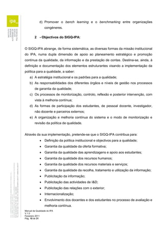 d) Promover o bench learning e o benchmarking entre organizações 
congéneres. 
2 - Objectivos do SIGQ-IPA: 
O SIGQ-IPA abrange, de forma sistemática, as diversas formas da missão institucional 
do IPA, numa dupla dimensão de apoio ao planeamento estratégico e promoção 
contínua da qualidade, da informação e da prestação de contas. Destina-se, ainda, à 
definição e documentação dos elementos estruturantes visando a implementação da 
política para a qualidade, a saber: 
a) A estratégia institucional e os padrões para a qualidade; 
b) As responsabilidades dos diferentes órgãos e níveis de gestão nos processos 
de garantia da qualidade; 
c) Os processos de monitorização, controlo, reflexão e posterior intervenção, com 
vista à melhoria contínua; 
d) As formas de participação dos estudantes, de pessoal docente, investigador, 
não docente e parceiros externos; 
e) A organização e melhoria contínua do sistema e o modo de monitorização e 
revisão da política de qualidade. 
Através da sua implementação, pretende-se que o SIGQ-IPA contribua para: 
 Definição da política institucional e objectivos para a qualidade; 
 Garantia da qualidade da oferta formativa; 
 Garantia da qualidade das aprendizagens e apoio aos estudantes; 
 Garantia da qualidade dos recursos humanos; 
 Garantia da qualidade dos recursos materiais e serviços; 
 Garantia da qualidade da recolha, tratamento e utilização da informação; 
 Publicitação da informação; 
 Publicitação das actividades de I&D; 
 Publicitação das relações com o exterior; 
 Internacionalização; 
 Envolvimento dos docentes e dos estudantes no processo de avaliação e 
melhoria contínua. 
Manual da Qualidade do IPA 
V.1.0 
Fevereiro 2011 
Pág. 10 de 31 
 