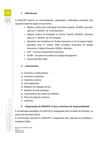 3 - Referências: 
O SIGQ-IPA observa as recomendações, disposições e definições constantes dos 
seguintes diplomas legais e documentos: 
 Regime Jurídico das Instituições de Ensino Superior (RJIES), aprovado 
pela Lei n.º 62/2007, de 10 de Setembro; 
 Regime Jurídico da Avaliação do Ensino Superior (RJAES), aprovado 
pela Lei n.º 38/2007, de 16 de Agosto; 
 Standards and Guidelines for Quality Assurance in the European Higher 
Education Area, 3rd Edition, 2009. European Association for Quality 
Assurance in Higher Education (ENQA), Helsinqui; 
 CAF – Common Assessment Framework; 
 EFQM – European Foundation for Quality Management; 
 Norma ISO 9001:2000. 
4 - Instrumentos: 
a) Inquéritos a colaboradores; 
b) Inquéritos a docentes; 
c) Inquéritos a alunos; 
d) Auto-diagnóstico; 
e) Relatório de Avaliação de UC; 
f) Relatório de auto-avaliação; 
g) Levantamento das acções de melhoria; 
h) Plano de acção de melhoria; 
i) Auditorias. 
5 - Organização do SIGQ-IPA: níveis e estruturas de responsabilidade: 
A coordenação estratégica do SIGQ-IPA é assegurada pelo Conselho de Direcção, na 
pessoa do Secretário-Geral. 
A coordenação funcional do SIGQ-IPA é assegurada pelo Gabinete da Qualidade e 
Avaliação (GQA). 
Manual da Qualidade do IPA 
V.1.0 
Fevereiro 2011 
Pág. 11 de 31 
 
