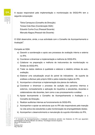A equipa responsável pela implementação e monitorização do SIGQ-IPA tem a 
seguinte composição: 
Tânia Carraquico (Conselho de Direcção) 
Teresa Cota Dias (Coordenação GQA) 
Eduardo Cunha Cruz (Pessoal Docente) 
Manuela Alagoa (Pessoal não Docente) 
O GQA desenvolve, ainda, a sua actividade com o Conselho de Acompanhamento e 
Avaliação2. 
Compete ao GQA: 
a) Garantir a coordenação e apoio aos processos de avaliação interna e externa 
no IPA; 
b) Coordenar e dinamizar a implementação e melhoria do SIGQ-IPA; 
c) Colaborar na preparação e melhoria de instrumentos de monitorização no 
Âmbito do SIGQ-IPA; 
d) Tratar os dados relativos à qualidade e elaborar o relatório síntese de auto-avaliação; 
e) Elaborar uma actualização anual do painel de indicadores de suporte às 
análises a efectuar pelo próprio GQA e pelos restantes órgãos do IPA; 
f) Acompanhar e dinamizar a implementação dos planos de melhoria; 
g) Coordenar e dinamizar o processo de audição dos parceiros internos e 
externos, nomeadamente a aplicação de inquéritos a estudantes, docentes e 
colaboradores não docentes, bem como o seu processamento e análise; 
h) Apoiar tecnicamente o Conselho de Acompanhamento e Avaliação e o 
Conselho de Direcção; 
i) Realizar auditorias internas ao funcionamento do SIGQ-IPA; 
j) Acompanhar e apoiar as estruturas que no IPA são responsáveis pela inserção 
na vida activa dos estudantes e pela monitorização da empregabilidade destes; 
k) Acompanhar o desenvolvimento e manutenção do suporte informático do IPA; 
2 O Conselho de Acompanhamento e Avaliação encontra-se previsto nos Estatutos do IPA que aguardam 
homologação do Senhor Ministro da Ciência, Tecnologia e Ensino Superior. 
Manual da Qualidade do IPA 
V.1.0 
Fevereiro 2011 
Pág. 12 de 31 
 