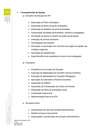 1 – Procedimentos de Gestão: 
a) Conselho de Direcção do IPA: 
 Elaboração do Plano Estratégico; 
 Elaboração do Plano Anual de Actividades; 
 Elaboração do Relatório Anual de Actividades; 
 Coordenação da gestão administrativa, científica e pedagógica; 
 Concessão de apoios no quadro da acção social escolar 
 Instituição de prémios escolares; 
 Homologação das eleições; 
 Nomeação e exoneração dos membros dos órgãos de gestão das 
Manual da Qualidade do IPA 
V.1.0 
Fevereiro 2011 
Pág. 14 de 31 
unidades orgânicas; 
 Aprovação de regulamentos; 
 Superintendência da qualidade do ensino e da investigação. 
b) Presidente: 
 Presidência do Conselho de Direcção; 
 Execução de deliberações do Conselho Técnico-Científico; 
 Execução de deliberações do Conselho Pedagógico; 
 Aprovação do Calendário e Horários Escolares; 
 Supervisão do CIDIPA; 
 Supervisão da Coordenação dos Ciclos de Estudos; 
 Elaboração do Plano de actividades anual; 
 Cooperação institucional; 
 Representação Externa do IPA. 
c) Secretário-Geral: 
 Coordenação dos Serviços Académicos/Secretaria; 
 Gestão do Arquivo documental; 
 Organização e coordenação dos serviços administrativos; 
 