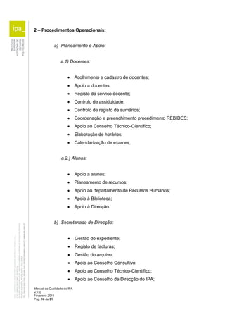2 – Procedimentos Operacionais: 
a) Planeamento e Apoio: 
a.1) Docentes: 
 Acolhimento e cadastro de docentes; 
 Apoio a docentes; 
 Registo do serviço docente; 
 Controlo de assiduidade; 
 Controlo de registo de sumários; 
 Coordenação e preenchimento procedimento REBIDES; 
 Apoio ao Conselho Técnico-Científico; 
 Elaboração de horários; 
 Calendarização de exames; 
a.2.) Alunos: 
 Apoio a alunos; 
 Planeamento de recursos; 
 Apoio ao departamento de Recursos Humanos; 
 Apoio à Biblioteca; 
 Apoio à Direcção. 
b) Secretariado de Direcção: 
 Gestão do expediente; 
 Registo de facturas; 
 Gestão do arquivo; 
 Apoio ao Conselho Consultivo; 
 Apoio ao Conselho Técnico-Científico; 
 Apoio ao Conselho de Direcção do IPA; 
Manual da Qualidade do IPA 
V.1.0 
Fevereiro 2011 
Pág. 16 de 31 
 