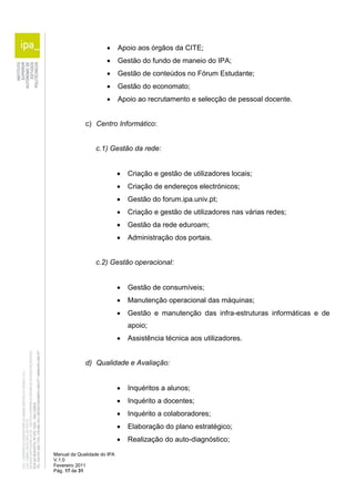  Apoio aos órgãos da CITE; 
 Gestão do fundo de maneio do IPA; 
 Gestão de conteúdos no Fórum Estudante; 
 Gestão do economato; 
 Apoio ao recrutamento e selecção de pessoal docente. 
c) Centro Informático: 
c.1) Gestão da rede: 
Manual da Qualidade do IPA 
V.1.0 
Fevereiro 2011 
Pág. 17 de 31 
 Criação e gestão de utilizadores locais; 
 Criação de endereços electrónicos; 
 Gestão do forum.ipa.univ.pt; 
 Criação e gestão de utilizadores nas várias redes; 
 Gestão da rede eduroam; 
 Administração dos portais. 
c.2) Gestão operacional: 
 Gestão de consumíveis; 
 Manutenção operacional das máquinas; 
 Gestão e manutenção das infra-estruturas informáticas e de 
apoio; 
 Assistência técnica aos utilizadores. 
d) Qualidade e Avaliação: 
 Inquéritos a alunos; 
 Inquérito a docentes; 
 Inquérito a colaboradores; 
 Elaboração do plano estratégico; 
 Realização do auto-diagnóstico; 
 