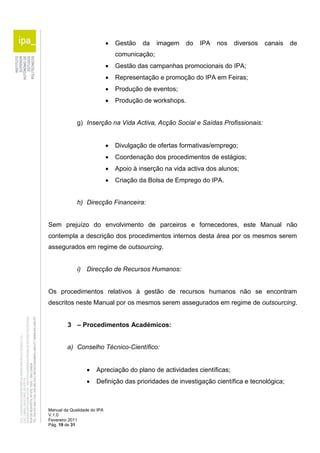 Manual da Qualidade do IPA 
V.1.0 
Fevereiro 2011 
Pág. 19 de 31 
 Gestão da imagem do IPA nos diversos canais de 
comunicação; 
 Gestão das campanhas promocionais do IPA; 
 Representação e promoção do IPA em Feiras; 
 Produção de eventos; 
 Produção de workshops. 
g) Inserção na Vida Activa, Acção Social e Saídas Profissionais: 
 Divulgação de ofertas formativas/emprego; 
 Coordenação dos procedimentos de estágios; 
 Apoio à inserção na vida activa dos alunos; 
 Criação da Bolsa de Emprego do IPA. 
h) Direcção Financeira: 
Sem prejuízo do envolvimento de parceiros e fornecedores, este Manual não 
contempla a descrição dos procedimentos internos desta área por os mesmos serem 
assegurados em regime de outsourcing. 
i) Direcção de Recursos Humanos: 
Os procedimentos relativos à gestão de recursos humanos não se encontram 
descritos neste Manual por os mesmos serem assegurados em regime de outsourcing. 
3 – Procedimentos Académicos: 
a) Conselho Técnico-Científico: 
 Apreciação do plano de actividades científicas; 
 Definição das prioridades de investigação científica e tecnológica; 
 