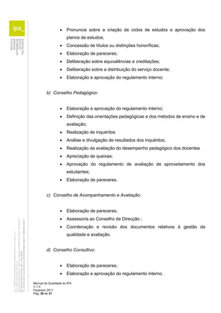 Pronuncia sobre a criação de ciclos de estudos e aprovação dos 
planos de estudos; 
 Concessão de títulos ou distinções honoríficas; 
 Elaboração de pareceres; 
 Deliberação sobre equivalências e creditações; 
 Deliberação sobre a distribuição do serviço docente; 
 Elaboração e aprovação do regulamento interno; 
b) Conselho Pedagógico: 
 Elaboração e aprovação do regulamento interno; 
 Definição das orientações pedagógicas e dos métodos de ensino e de 
avaliação; 
 Realização de inquéritos 
 Análise e divulgação de resultados dos inquéritos; 
 Realização da avaliação do desempenho pedagógico dos docentes 
 Apreciação de queixas; 
 Aprovação do regulamento de avaliação de aproveitamento dos 
estudantes; 
 Elaboração de pareceres. 
c) Conselho de Acompanhamento e Avaliação: 
 Elaboração de pareceres; 
 Assessoria ao Conselho de Direcção ; 
 Coordenação e revisão dos documentos relativos à gestão da 
qualidade e avaliação. 
d) Conselho Consultivo: 
 Elaboração de pareceres; 
 Elaboração e aprovação do regulamento interno. 
Manual da Qualidade do IPA 
V.1.0 
Fevereiro 2011 
Pág. 20 de 31 
 
