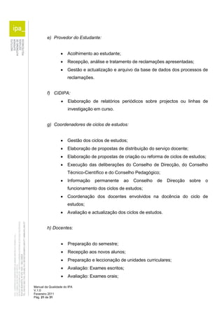 e) Provedor do Estudante: 
 Acolhimento ao estudante; 
 Recepção, análise e tratamento de reclamações apresentadas; 
 Gestão e actualização e arquivo da base de dados dos processos de 
reclamações. 
f) CIDIPA: 
 Elaboração de relatórios periódicos sobre projectos ou linhas de 
investigação em curso. 
g) Coordenadores de ciclos de estudos: 
 Gestão dos ciclos de estudos; 
 Elaboração de propostas de distribuição do serviço docente; 
 Elaboração de propostas de criação ou reforma de ciclos de estudos; 
 Execução das deliberações do Conselho de Direcção, do Conselho 
Técnico-Científico e do Conselho Pedagógico; 
 Informação permanente ao Conselho de Direcção sobre o 
funcionamento dos ciclos de estudos; 
 Coordenação dos docentes envolvidos na docência do ciclo de 
estudos; 
 Avaliação e actualização dos ciclos de estudos. 
h) Docentes: 
 Preparação do semestre; 
 Recepção aos novos alunos; 
 Preparação e leccionação de unidades curriculares; 
 Avaliação: Exames escritos; 
 Avaliação: Exames orais; 
Manual da Qualidade do IPA 
V.1.0 
Fevereiro 2011 
Pág. 21 de 31 
 