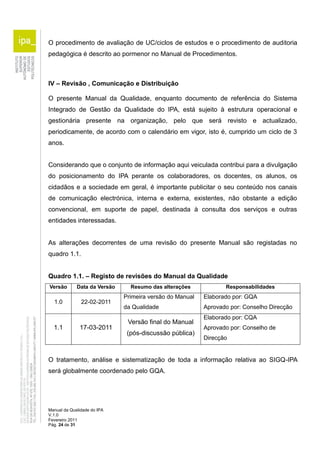 O procedimento de avaliação de UC/ciclos de estudos e o procedimento de auditoria 
pedagógica é descrito ao pormenor no Manual de Procedimentos. 
IV – Revisão , Comunicação e Distribuição 
O presente Manual da Qualidade, enquanto documento de referência do Sistema 
Integrado de Gestão da Qualidade do IPA, está sujeito à estrutura operacional e 
gestionária presente na organização, pelo que será revisto e actualizado, 
periodicamente, de acordo com o calendário em vigor, isto é, cumprido um ciclo de 3 
anos. 
Considerando que o conjunto de informação aqui veiculada contribui para a divulgação 
do posicionamento do IPA perante os colaboradores, os docentes, os alunos, os 
cidadãos e a sociedade em geral, é importante publicitar o seu conteúdo nos canais 
de comunicação electrónica, interna e externa, existentes, não obstante a edição 
convencional, em suporte de papel, destinada à consulta dos serviços e outras 
entidades interessadas. 
As alterações decorrentes de uma revisão do presente Manual são registadas no 
quadro 1.1. 
Quadro 1.1. – Registo de revisões do Manual da Qualidade 
Versão Data da Versão Resumo das alterações Responsabilidades 
1.0 22-02-2011 
Manual da Qualidade do IPA 
V.1.0 
Fevereiro 2011 
Pág. 24 de 31 
Primeira versão do Manual 
da Qualidade 
Elaborado por: GQA 
Aprovado por: Conselho Direcção 
1.1 17-03-2011 
Versão final do Manual 
(pós-discussão pública) 
Elaborado por: CQA 
Aprovado por: Conselho de 
Direcção 
O tratamento, análise e sistematização de toda a informação relativa ao SIGQ-IPA 
será globalmente coordenado pelo GQA. 
 