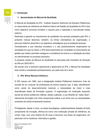 I – Introdução 
1. Apresentação do Manual da Qualidade 
O Manual da Qualidade do IPA - Instituto Superior Autónomo de Estudos Politécnicos 
é o documento de referência ao Sistema Interno de Gestão da Qualidade do IPA e tem 
como objectivo funcional constituir o suporte para a aplicação e manutenção desse 
sistema. 
Destinado a garantir os mecanismos de qualidade nos serviços prestados pelo IPA, o 
presente manual descreve, também, as linhas orientadoras da organização, o 
percurso histórico decorrido e os objectivos estratégicos que se pretende alcançar. 
Considerando a sua natureza inovadora e o seu posicionamento responsável na 
sociedade em que se insere, o IPA está empenhado em consolidar os instrumentos de 
gestão que melhor permitam assegurar a excelência do ensino e a satisfação de todos 
os intervenientes no processo educativo. 
A presente versão do Manual da Qualidade foi aprovada pelo Conselho de Direcção 
do IPA em 30/01/2011. 
De acordo com a estrutura operacional e gestionária do IPA, o Manual da Qualidade 
será revisto e actualizado periodicamente, por cada ciclo de 3 anos. 
2. IPA: Breve Resumo Histórico: 
O IPA nasceu em 1990, com a designação Instituto Politécnico Autónomo, fruto da 
reunião de um conjunto de professores do ensino superior que, à data, identificaram 
como vector do desenvolvimento nacional, a necessidade de maior e mais 
diversificada oferta de formação superior. A organização da instituição enquanto 
escola de ensino politécnico reflecte, desde a génese, a sua filosofia de “saber fazer”, 
oferecendo formação com forte componente prática e em linha com as necessidades 
evolutivas do tecido empresarial nacional. 
Privilegiando, desde o início, as áreas tecnológicas, tradicionalmente dotadas de forte 
componente de inovação, afirmou-se como uma instituição privada de referência, ao 
contar, hoje, com uma história de 20 anos a leccionar nas áreas da engenharia, em 
particular civil e mecânica, informática e gestão. 
Manual da Qualidade do IPA 
V.1.0 
Fevereiro 2011 
Pág. 3 de 31 
 