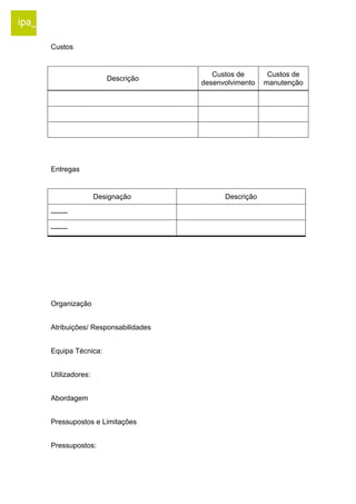Custos 
Descrição Custos de 
desenvolvimento 
Custos de 
manutenção 
Entregas 
Designação Descrição 
------- 
------- 
Organização 
Atribuições/ Responsabilidades 
Equipa Técnica: 
Utilizadores: 
Abordagem 
Pressupostos e Limitações 
Pressupostos: 
 