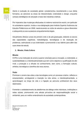 Atento à evolução da sociedade global, complementou recentemente a sua oferta 
formativa, ao adicionar as áreas da interactividade, criatividade e design, enquanto 
campos estratégicos de actuação e base das indústrias criativas. 
Por imperativo das mudanças efectuadas no sistema nacional de ensino, em particular 
no subsistema superior, mudou a sua designação para Instituto Superior Autónomo de 
Estudos Politécnicos em 2006, reestruturando os ciclos de estudos e graus oferecidos 
e adequando-os aos sucessivos enquadramentos legais. 
Actualmente oferece cursos de primeiro ciclo e de pós-graduação, dotando os alunos 
das capacidades cognitivas, metodológicas, tecnológicas e de resolução de 
problemas, estimulando a sua criatividade e promovendo o seu talento para além das 
suas áreas de estudo. 
3. Missão, Visão Cultura 
Missão 
O IPA é uma instituição de ensino superior orientado para a inovação, a criatividade, a 
sustentabilidade e a interdisciplinaridade que tem como objectivo a qualificação de alto 
nível, a produção e a difusão do conhecimento, bem como, a formação cultural, 
artística, tecnológica e científica dos seus alunos. 
Visão 
Promover o ensino das artes e das tecnologias como um processo criativo, reflexivo e 
empreendedor, privilegiando a inserção na vida activa, a interdisciplinaridade, a 
aprendizagem ao longo da vida e a ligação ao percurso profissional dos seus 
diplomados. 
Fomentar o estabelecimento de plataformas de diálogo entre indivíduos, instituições e 
redes sociais, promovendo uma atitude pró-activa de responsabilização social e 
ambiental, para um melhor entendimento da sociedade contemporânea. 
Manual da Qualidade do IPA 
V.1.0 
Fevereiro 2011 
Pág. 4 de 31 
 