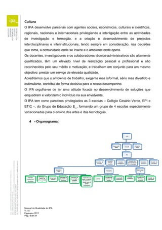 Cultura 
O IPA desenvolve parcerias com agentes sociais, económicos, culturais e científicos, 
regionais, nacionais e internacionais privilegiando a interligação entre as actividades 
de investigação e formação, e a criação e desenvolvimento de projectos 
interdisciplinares e interinstitucionais, tendo sempre em consideração, nas decisões 
que toma, a comunidade onde se insere e o ambiente onde opera. 
Os docentes, investigadores e os colaboradores técnico-administrativos são altamente 
qualificados, têm um elevado nível de realização pessoal e profissional e são 
reconhecidos pelo seu mérito e motivação, e trabalham em conjunto para um mesmo 
objectivo: prestar um serviço de elevada qualidade. 
Acreditamos que o ambiente de trabalho, exigente mas informal, sério mas divertido e 
estimulante, contribui de forma decisiva para o nosso desempenho. 
O IPA orgulha-se de ter uma atitude focada no desenvolvimento de soluções que 
enquadrem e valorizem o indivíduo na sua envolvente. 
O IPA tem como parceiros privilegiados as 3 escolas – Colégio Cesário Verde, EPI e 
ETIC –, do Grupo de Educação E_, formando um grupo de 4 escolas especialmente 
vocacionadas para o ensino das artes e das tecnologias. 
4 - Organograma: 
Manual da Qualidade do IPA 
V.1.0 
Fevereiro 2011 
Pág. 5 de 31 
 