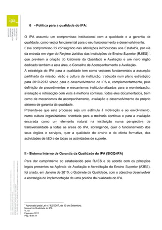 6 - Política para a qualidade do IPA: 
O IPA assumiu um compromisso institucional com a qualidade e a garantia da 
qualidade, como vector fundamental para o seu funcionamento e desenvolvimento. 
Esse compromisso foi consagrado nas alterações introduzidas aos Estatutos, por via 
da entrada em vigor do Regime Jurídico das Instituições de Ensino Superior (RJIES)1, 
que prevêem a criação do Gabinete da Qualidade e Avaliação e um novo órgão 
dedicado também a esta área, o Conselho de Acompanhamento e Avaliação. 
A estratégia do IPA para a qualidade tem como vectores fundamentais a assunção 
partilhada da missão, visão e cultura da instituição, traduzida num plano estratégico 
para 2010-2012 virado para o desenvolvimento do IPA e, complementarmente, pela 
definição de procedimentos e mecanismos institucionalizados para a monitorização, 
avaliação e retroacção com vista à melhoria contínua, todos eles documentados, bem 
como de mecanismos de acompanhamento, avaliação e desenvolvimento do próprio 
sistema de garantia da qualidade. 
Pretende-se que este processo seja um estímulo à motivação e ao envolvimento, 
numa cultura organizacional orientada para a melhoria contínua e para a avaliação 
encarada como um elemento natural na instituição numa perspectiva de 
transversalidade a todas as áreas do IPA, abrangendo, quer o funcionamento dos 
seus órgãos e serviços, quer a qualidade do ensino e da oferta formativa, das 
actividades de I&D e de todas as actividades de suporte. 
II - Sistema Interno de Garantia da Qualidade do IPA (SIGQ-IPA) 
Para dar cumprimento ao estabelecido pelo RJIES e de acordo com os princípios 
legais presentes na Agência de Avaliação e Acreditação do Ensino Superior (A3ES), 
foi criado, em Janeiro de 2010, o Gabinete da Qualidade, com o objectivo desenvolver 
a estratégia de implementação de uma política da qualidade do IPA. 
1 Aprovado pela Lei n.º 62/2007, de 10 de Setembro. 
Manual da Qualidade do IPA 
V.1.0 
Fevereiro 2011 
Pág. 8 de 31 
 