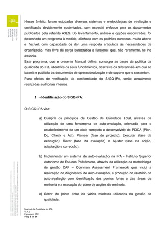 Nesse âmbito, foram estudados diversos sistemas e metodologias de avaliação e 
certificação devidamente sustentados, com especial enfoque para os documentos 
publicados pela referida A3ES. Do levantamento, análise e opções encontrados, foi 
desenhado um programa à medida, alinhado com os padrões europeus, muito aberto 
e flexível, com capacidade de dar uma resposta articulada às necessidades da 
organização, mas livre da carga burocrática e funcional que, não raramente, se lhe 
associa. 
Este programa, que o presente Manual define, consagra as bases da política da 
qualidade do IPA, identifica os seus fundamentos, descreve os referenciais em que se 
baseia e publicita os documentos de operacionalização e de suporte que o sustentam. 
Para efeitos de verificação da conformidade do SIGQ-IPA, serão anualmente 
realizadas auditorias internas. 
1 - Identificação do SIGQ-IPA: 
O SIGQ-IPA visa: 
a) Cumprir os princípios de Gestão da Qualidade Total, através da 
utilização de uma ferramenta de auto-avaliação, orientada para o 
estabelecimento de um ciclo completo e desenvolvido de PDCA (Plan, 
Do, Check e Act): Planear (fase de projecto); Executar (fase da 
execução); Rever (fase da avaliação) e Ajustar (fase da acção, 
adaptação e correcção). 
b) Implementar um sistema de auto-avaliação no IPA - Instituto Superior 
Autónomo de Estudos Politécnicos, através da utilização da metodologia 
de gestão CAF – Common Assessment Framework que inclui a 
realização do diagnóstico de auto-avaliação, a produção do relatório de 
auto-avaliação com identificação dos pontos fortes a das áreas de 
melhoria e a execução do plano de acções de melhoria. 
c) Servir de ponte entre os vários modelos utilizados na gestão da 
qualidade; 
Manual da Qualidade do IPA 
V.1.0 
Fevereiro 2011 
Pág. 9 de 31 
 