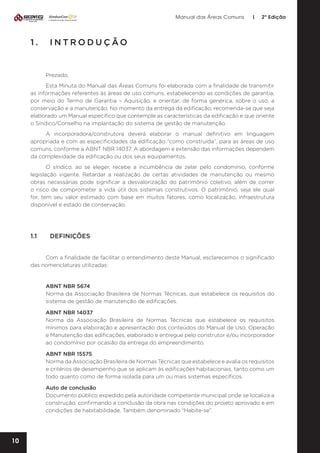 Manual das Áreas Comuns

|

2ª Edição

1.	INTRODUÇÃO

Prezado,
Esta Minuta do Manual das Áreas Comuns foi elaborada com a finalidade de transmitir
as informações referentes às áreas de uso comuns, estabelecendo as condições de garantia,
por meio do Termo de Garantia – Aquisição, e orientar, de forma genérica, sobre o uso, a
conservação e a manutenção. No momento da entrega da edificação, recomenda-se que seja
elaborado um Manual específico que contemple as características da edificação e que oriente
o Síndico/Conselho na implantação do sistema de gestão de manutenção.
A incorporadora/construtora deverá elaborar o manual definitivo em linguagem
apropriada e com as especificidades da edificação “como construída”, para as áreas de uso
comuns, conforme a ABNT NBR 14037. A abordagem e extensão das informações dependem
da complexidade da edificação ou dos seus equipamentos.
O síndico, ao se eleger, recebe a incumbência de zelar pelo condomínio, conforme
legislação vigente. Retardar a realização de certas atividades de manutenção ou mesmo
obras necessárias pode significar a desvalorização do patrimônio coletivo, além de correr
o risco de comprometer a vida útil dos sistemas construtivos. O patrimônio, seja ele qual
for, tem seu valor estimado com base em muitos fatores, como localização, infraestrutura
disponível e estado de conservação.

1.1	DEFINIÇÕES
Com a finalidade de facilitar o entendimento deste Manual, esclarecemos o significado
das nomenclaturas utilizadas:

ABNT NBR 5674
Norma da Associação Brasileira de Normas Técnicas, que estabelece os requisitos do
sistema de gestão de manutenção de edificações.
ABNT NBR 14037
Norma da Associação Brasileira de Normas Técnicas que estabelece os requisitos
mínimos para elaboração e apresentação dos conteúdos do Manual de Uso, Operação
e Manutenção das edificações, elaborado e entregue pelo construtor e/ou incorporador
ao condomínio por ocasião da entrega do empreendimento.
ABNT NBR 15575
Norma da Associação Brasileira de Normas Técnicas que estabelece e avalia os requisitos
e critérios de desempenho que se aplicam às edificações habitacionais, tanto como um
todo quanto como de forma isolada para um ou mais sistemas específicos.
Auto de conclusão
Documento público expedido pela autoridade competente municipal onde se localiza a
construção, confirmando a conclusão da obra nas condições do projeto aprovado e em
condições de habitabilidade. Também denominado “Habite-se”.

10

 