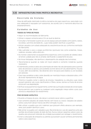Manual das Áreas Comuns

|

2ª Edição

5.45	 INFRAESTRUTURA PARA PRÁTICA RECREATIVA
Descrição do Sistema
Área da edificação destinada à prática recreativa de jogos esportivos, executada com
piso adequado e equipada com acessórios, de acordo com o memorial descritivo do
empreendimento.
Cuidados de Uso
TODOS OS TIPOS DE PISOS
• Seguir as recomendações do fabricante;
• Utilizar o espaço somente para o fim ao qual se destina;
• Consultar o fornecedor quanto ao uso do espaço para atividades como patins, skates,
bicicletas, carrinhos de bebê etc., cujas rodas podem danificar a superfície;
• Utilizar calçados com solado adequado às características de uso, conforme orientação
do fabricante;
• Não submeter o piso a cargas puntiformes (pontuais) tais como andaimes, mesas,
cadeiras, escadas, saltos altos etc.;
• Ao montar e desmontar os equipamentos esportivos, como os postes de voleibol, devese tomar cuidado para não os arrastar, danificando o acabamento do piso;
• Ao trocar lâmpadas, não danificar o desempenho da vedação das luminárias;
• Recomenda-se guardar as redes em local coberto e somente instalá-las quando
necessário;
• O alambrado, postes e cabos de sustentação de redes não são planejados para suportar
peso de pessoas ou apoios, pois poderão ocorrer danos em seu desempenho, fissuras
no piso, além de acidentes, não devendo servir de apoio para objetos ou ser escalado
por pessoas;
• Caso haja canaletas e ralos, estes deverão ser mantidos limpos e desobstruídos, a fim
de evitar represamento de água;
• Próximo à quadra, evitar o plantio de árvores, trepadeiras ou arbustos cujas raízes
possam penetrar sob o piso, danificando-o. Óleos, seivas, resinas ou frutos de árvores
provocam sua degradação;
• Verificar os equipamentos regularmente, conferindo sua fixação e estado de conservação;
• Nunca permitir que a grama ou qualquer outra vegetação cresça sobre o piso, pois
provoca a degradação do revestimento.
PISO DE BASE ASFÁLTICA
• Durante a limpeza do piso, não deixar o produto secar sobre a superfície;
• Usar somente calçados de solado flexível, sem travas ou cravos. Calçados de solados
pretos costumam deixar marcas de difícil remoção no piso;
• Não utilizar a quadra suja com materiais que possuem efeito abrasivo, por exemplo,
areia, pois podem danificar o piso;
• Não entrar na quadra com calçados sujos. Recomenda-se o uso de capachos junto aos
portões de entrada locados do lado de fora. Nunca colocar capachos sobre o piso da
quadra, pois provocam retenção de umidade que acabam por estragar o revestimento;
• Evitar a colocação de anteparos ou plantas que possam causar sombras permanentes
sobre o piso esportivo;

103

 