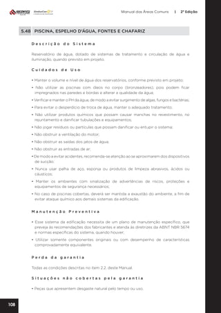 Manual das Áreas Comuns

|

2ª Edição

5.48	 PISCINA, ESPELHO D’ÁGUA, FONTES E CHAFARIZ
Descrição do Sistema
Reservatório de água, dotado de sistemas de tratamento e circulação de água e
iluminação, quando previsto em projeto.
Cuidados de Uso
• Manter o volume e nível de água dos reservatórios, conforme previsto em projeto;
• Não utilizar as piscinas com óleos no corpo (bronzeadores), pois podem ficar
impregnados nas paredes e bordas e alterar a qualidade da água;
• Verificar e manter o PH da água, de modo a evitar surgimento de algas, fungos e bactérias;
• Para evitar o desperdício de troca de água, manter o adequado tratamento;
• Não utilizar produtos químicos que possam causar manchas no revestimento, no
rejuntamento e danificar tubulações e equipamentos;
• Não jogar resíduos ou partículas que possam danificar ou entupir o sistema;
• Não obstruir a ventilação do motor;
• Não obstruir as saídas dos jatos de água;
• Não obstruir as entradas de ar;
• De modo a evitar acidentes, recomenda-se atenção ao se aproximarem dos dispositivos
de sucção;
• Nunca usar palha de aço, esponja ou produtos de limpeza abrasivos, ácidos ou
cáusticos;
• Manter os ambientes com sinalização de advertências de riscos, proteções e
equipamentos de segurança necessários;
• No caso de piscinas cobertas, deverá ser mantida a exaustão do ambiente, a fim de
evitar ataque químico aos demais sistemas da edificação.
Manutenção Preventiva
• Esse sistema da edificação necessita de um plano de manutenção específico, que
preveja às recomendações dos fabricantes e atenda às diretrizes da ABNT NBR 5674
e normas específicas do sistema, quando houver;
• Utilizar somente componentes originais ou com desempenho de características
comprovadamente equivalente.
Perda da garantia
Todas as condições descritas no item 2.2. deste Manual.
Situações não cobertas pela garantia
• Peças que apresentem desgaste natural pelo tempo ou uso.

108

 