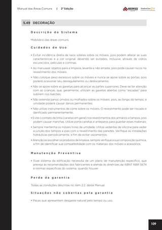 Manual das Áreas Comuns

|

2ª Edição

5.49	DECORAÇÃO
Descrição do Sistema
Mobiliário das áreas comuns.
Cuidados de Uso
• Evitar incidência direta de raios solares sobre os móveis, pois podem alterar as suas
características e a cor original, devendo ser evitados, inclusive, através de vidros
escurecidos, películas e cortinas;
• Ao manusear objetos para a limpeza, levante e não arraste, pois pode causar riscos no
revestimento dos móveis;
• Não coloque peso excessivo sobre os móveis e nunca se apoie sobre as portas, pois
poderá ocasionar seu desregulamento ou deslocamento;
• Não se apoie sobre as gavetas para alcançar as partes superiores. Deve-se ter atenção
com as crianças, que, geralmente, utilizam as gavetas abertas como “escadas” para
subirem nos balcões;
• Não estenda panos úmidos ou molhados sobre os móveis, pois, ao longo do tempo, a
umidade poderá causar danos permanentes;
• Não utilize instrumentos de corte sobre os móveis. O revestimento pode ser riscado e
danificado permanentemente;
• Evite o contato de tinta (canetas em geral) nos revestimentos dos armários e tampos, pois
podem causar manchas. Utilize porta-canetas e anteparos para guardar esses materiais;
• Sempre mantenha os móveis livres de umidade. Utilize vedantes de silicone para vedar
a junção dos tampos e pias com o revestimento das paredes. Verifique as instalações
hidráulicas periodicamente, a fim de evitar vazamentos;
• Atenção ao escolher os produtos de limpeza, sempre verifique a sua composição química,
a fim de identificar sua compatibilidade com os materiais dos móveis e acessórios.
Manutenção Preventiva	
• Esse sistema da edificação necessita de um plano de manutenção específico, que
preveja às recomendações dos fabricantes e atenda às diretrizes da ABNT NBR 5674
e normas específicas do sistema, quando houver.
Perda da garantia
Todas as condições descritas no item 2.2. deste Manual.
Situações não cobertas pela garantia
• Peças que apresentem desgaste natural pelo tempo ou uso.

109

 