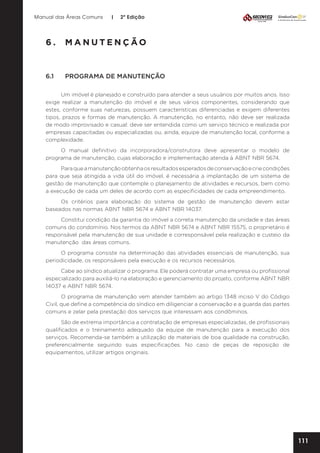 Manual das Áreas Comuns

|

2ª Edição

6.	MANUTENÇÃO

6.1	

PROGRAMA DE MANUTENÇÃO

Um imóvel é planejado e construído para atender a seus usuários por muitos anos. Isso
exige realizar a manutenção do imóvel e de seus vários componentes, considerando que
estes, conforme suas naturezas, possuem características diferenciadas e exigem diferentes
tipos, prazos e formas de manutenção. A manutenção, no entanto, não deve ser realizada
de modo improvisado e casual: deve ser entendida como um serviço técnico e realizada por
empresas capacitadas ou especializadas ou, ainda, equipe de manutenção local, conforme a
complexidade.
O manual definitivo da incorporadora/construtora deve apresentar o modelo de
programa de manutenção, cujas elaboração e implementação atenda à ABNT NBR 5674.
Para que a manutenção obtenha os resultados esperados de conservação e crie condições
para que seja atingida a vida útil do imóvel, é necessária a implantação de um sistema de
gestão de manutenção que contemple o planejamento de atividades e recursos, bem como
a execução de cada um deles de acordo com as especificidades de cada empreendimento.
Os critérios para elaboração do sistema de gestão de manutenção devem estar
baseados nas normas ABNT NBR 5674 e ABNT NBR 14037.
Constitui condição da garantia do imóvel a correta manutenção da unidade e das áreas
comuns do condomínio. Nos termos da ABNT NBR 5674 e ABNT NBR 15575, o proprietário é
responsável pela manutenção de sua unidade e corresponsável pela realização e custeio da
manutenção das áreas comuns.
O programa consiste na determinação das atividades essenciais de manutenção, sua
periodicidade, os responsáveis pela execução e os recursos necessários.
Cabe ao síndico atualizar o programa. Ele poderá contratar uma empresa ou profissional
especializado para auxiliá-lo na elaboração e gerenciamento do projeto, conforme ABNT NBR
14037 e ABNT NBR 5674.
O programa de manutenção vem atender também ao artigo 1348 inciso V do Código
Civil, que define a competência do síndico em diligenciar a conservação e a guarda das partes
comuns e zelar pela prestação dos serviços que interessam aos condôminos.
São de extrema importância a contratação de empresas especializadas, de profissionais
qualificados e o treinamento adequado da equipe de manutenção para a execução dos
serviços. Recomenda-se também a utilização de materiais de boa qualidade na construção,
preferencialmente seguindo suas especificações. No caso de peças de reposição de
equipamentos, utilizar artigos originais.

111

 