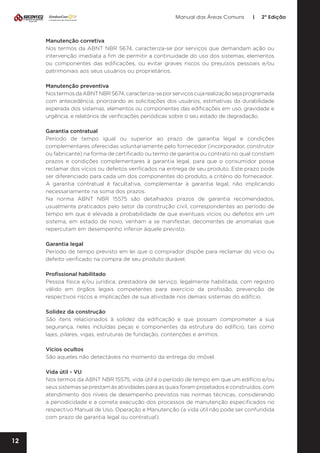Manual das Áreas Comuns

|

2ª Edição

Manutenção corretiva
Nos termos da ABNT NBR 5674, caracteriza-se por serviços que demandam ação ou
intervenção imediata a fim de permitir a continuidade do uso dos sistemas, elementos
ou componentes das edificações, ou evitar graves riscos ou prejuízos pessoais e/ou
patrimoniais aos seus usuários ou proprietários.
Manutenção preventiva
Nos termos da ABNT NBR 5674, caracteriza-se por serviços cuja realização seja programada
com antecedência, priorizando as solicitações dos usuários, estimativas da durabilidade
esperada dos sistemas, elementos ou componentes das edificações em uso, gravidade e
urgência, e relatórios de verificações periódicas sobre o seu estado de degradação.
Garantia contratual
Período de tempo igual ou superior ao prazo de garantia legal e condições
complementares oferecidas voluntariamente pelo fornecedor (incorporador, construtor
ou fabricante) na forma de certificado ou termo de garantia ou contrato no qual constam
prazos e condições complementares à garantia legal, para que o consumidor possa
reclamar dos vícios ou defeitos verificados na entrega de seu produto. Este prazo pode
ser diferenciado para cada um dos componentes do produto, a critério do fornecedor.
A garantia contratual é facultativa, complementar à garantia legal, não implicando
necessariamente na soma dos prazos.
Na norma ABNT NBR 15575 são detalhados prazos de garantia recomendados,
usualmente praticados pelo setor da construção civil, correspondentes ao período de
tempo em que é elevada a probabilidade de que eventuais vícios ou defeitos em um
sistema, em estado de novo, venham a se manifestar, decorrentes de anomalias que
repercutam em desempenho inferior àquele previsto.
Garantia legal
Período de tempo previsto em lei que o comprador dispõe para reclamar do vício ou
defeito verificado na compra de seu produto durável.
Profissional habilitado
Pessoa física e/ou jurídica, prestadora de serviço, legalmente habilitada, com registro
válido em órgãos legais competentes para exercício da profissão, prevenção de
respectivos riscos e implicações de sua atividade nos demais sistemas do edifício.
Solidez da construção
São itens relacionados à solidez da edificação e que possam comprometer a sua
segurança, neles incluídas peças e componentes da estrutura do edifício, tais como
lajes, pilares, vigas, estruturas de fundação, contenções e arrimos.
Vícios ocultos
São aqueles não detectáveis no momento da entrega do imóvel.
Vida útil - VU
Nos termos da ABNT NBR 15575, vida útil é o período de tempo em que um edifício e/ou
seus sistemas se prestam às atividades para as quais foram projetados e construídos, com
atendimento dos níveis de desempenho previstos nas normas técnicas, considerando
a periodicidade e a correta execução dos processos de manutenção especificados no
respectivo Manual de Uso, Operação e Manutenção (a vida útil não pode ser confundida
com prazo de garantia legal ou contratual).

12

 