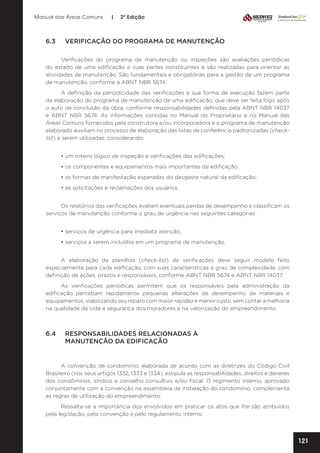 Manual das Áreas Comuns

6.3	

|

2ª Edição

VERIFICAÇÃO DO PROGRAMA DE MANUTENÇÃO

Verificações do programa de manutenção ou inspeções são avaliações periódicas
do estado de uma edificação e suas partes constituintes e são realizadas para orientar as
atividades de manutenção. São fundamentais e obrigatórias para a gestão de um programa
de manutenção, conforme a ABNT NBR 5674.
A definição da periodicidade das verificações e sua forma de execução fazem parte
da elaboração do programa de manutenção de uma edificação, que deve ser feita logo após
o auto de conclusão da obra, conforme responsabilidades definidas pela ABNT NBR 14037
e ABNT NBR 5674. As informações contidas no Manual do Proprietário e no Manual das
Áreas Comuns fornecidos pela construtora e/ou incorporadora e o programa de manutenção
elaborado auxiliam no processo de elaboração das listas de conferência padronizadas (checklist) a serem utilizadas, considerando:
• um roteiro lógico de inspeção e verificações das edificações;
• os componentes e equipamentos mais importantes da edificação;
• as formas de manifestação esperadas do desgaste natural da edificação;
• as solicitações e reclamações dos usuários.
Os relatórios das verificações avaliam eventuais perdas de desempenho e classificam os
serviços de manutenção conforme o grau de urgência nas seguintes categorias:
• serviços de urgência para imediata atenção;
• serviços a serem incluídos em um programa de manutenção.
A elaboração de planilhas (check-list) de verificações deve seguir modelo feito
especialmente para cada edificação, com suas características e grau de complexidade, com
definição de ações, prazos e responsáveis, conforme ABNT NBR 5674 e ABNT NBR 14037.
As verificações periódicas permitem que os responsáveis pela administração da
edificação percebam rapidamente pequenas alterações de desempenho de materiais e
equipamentos, viabilizando seu reparo com maior rapidez e menor custo, sem contar a melhoria
na qualidade de vida e segurança dos moradores e na valorização do empreendimento.

6.4	
	

RESPONSABILIDADES RELACIONADAS À
MANUTENÇÃO DA EDIFICAÇÃO

A convenção de condomínio, elaborada de acordo com as diretrizes do Código Civil
Brasileiro (nos seus artigos 1332, 1333 e 1334), estipula as responsabilidades, direitos e deveres
dos condôminos, síndico e conselho consultivo e/ou fiscal. O regimento interno, aprovado
conjuntamente com a convenção na assembleia de instalação do condomínio, complementa
as regras de utilização do empreendimento.
Ressalta-se a importância dos envolvidos em praticar os atos que lhe são atribuídos
pela legislação, pela convenção e pelo regulamento interno.

121

 