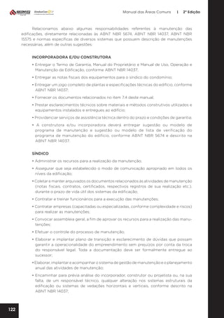 Manual das Áreas Comuns

|

2ª Edição

Relacionamos abaixo algumas responsabilidades referentes à manutenção das
edificações, diretamente relacionadas às ABNT NBR 5674, ABNT NBR 14037, ABNT NBR
15575 e normas específicas de diversos sistemas que possuem descrição de manutenções
necessárias, além de outras sugestões:
INCORPORADORA E/OU CONSTRUTORA
• Entregar o Termo de Garantia, Manual do Proprietário e Manual de Uso, Operação e
Manutenção da Edificação, conforme ABNT NBR 14037;
• Entregar as notas fiscais dos equipamentos para o síndico do condomínio;
• Entregar um jogo completo de plantas e especificações técnicas do edifício, conforme
ABNT NBR 14037;
• Fornecer os documentos relacionados no item 7.4 deste manual;
• Prestar esclarecimentos técnicos sobre materiais e métodos construtivos utilizados e
equipamentos instalados e entregues ao edifício;
• Providenciar serviços de assistência técnica dentro do prazo e condições de garantia;
• A construtora e/ou incorporadora deverá entregar sugestão ou modelo de
programa de manutenção e sugestão ou modelo de lista de verificação do
programa de manutenção do edifício, conforme ABNT NBR 5674 e descrito na
ABNT NBR 14037.
SÍNDICO
• Administrar os recursos para a realização da manutenção;
• Assegurar que seja estabelecido o modo de comunicação apropriado em todos os
níveis da edificação;
• Coletar e manter arquivados os documentos relacionados às atividades de manutenção
(notas fiscais, contratos, certificados, respectivos registros de sua realização etc.),
durante o prazo de vida útil dos sistemas da edificação;
• Contratar e treinar funcionários para a execução das manutenções;
• Contratar empresas (capacitadas ou especializadas, conforme complexidade e riscos)
para realizar as manutenções;
• Convocar assembleia geral, a fim de aprovar os recursos para a realização das manu­
tenções;
• Efetuar o controle do processo de manutenção;
• Elaborar e implantar plano de transição e esclarecimento de dúvidas que possam
garantir a operacionalidade do empreendimento sem prejuízos por conta da troca
do responsável legal. Toda a documentação deve ser formalmente entregue ao
sucessor;
• Elaborar, implantar e acompanhar o sistema de gestão de manutenção e o planejamento
anual das atividades de manutenção;
• Encaminhar para prévia análise do incorporador, construtor ou projetista ou, na sua
falta, de um responsável técnico, qualquer alteração nos sistemas estruturais da
edificação ou sistemas de vedações horizontais e verticais, conforme descrito na
ABNT NBR 14037;

122

 