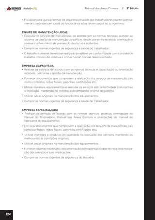 Manual das Áreas Comuns

|

2ª Edição

• Fiscalizar para que as normas de segurança e saúde dos trabalhadores sejam rigorosa­
mente cumpridas por todos os funcionários e/ou terceirizados no condomínio.
EQUIPE DE MANUTENÇÃO LOCAL
• Executar os serviços de manutenção, de acordo com as normas técnicas, atender ao
sistema de gestão de manutenção do edifício, desde que tenha recebido orientação e
possua conhecimento de prevenção de riscos e acidentes;
• Cumprir as normas vigentes de segurança e saúde do trabalhador;
• O trabalho somente deverá ser realizado se estiver em conformidade com contrato de
trabalho, convenção coletiva e com a função por ele desempenhada.
EMPRESA CAPACITADA
• Realizar os serviços de acordo com as normas técnicas e capacitação ou orientação
recebida, conforme a gestão da manutenção;
• Fornecer documentos que comprovem a realização dos serviços de manutenção, tais
como contratos, notas fiscais, garantias, certificados etc.;
• Utilizar materiais, equipamentos e executar os serviços em conformidade com normas
e legislação, mantendo, no mínimo, o desempenho original do sistema;
• Utilizar peças originais na manutenção dos equipamentos;
• Cumprir as normas vigentes de segurança e saúde do trabalhador.
EMPRESA ESPECIALIZADA
• Realizar os serviços de acordo com as normas técnicas, projetos, orientações do
Manual do Proprietário, Manual das Áreas Comuns e orientações do manual do
fabricante do equipamento;
• Fornecer documentos que comprovem a realização dos serviços de manutenção, tais
como contratos, notas fiscais, garantias, certificados etc.;
• Utilizar materiais e produtos de qualidade na execução dos serviços, mantendo ou
melhorando as condições originais;
• Utilizar peças originais na manutenção dos equipamentos;
• Fornecer, quando necessário, documentação de responsabilidade técnica pela realiza­
ção dos serviços e suas implicações;
• Cumprir as normas vigentes de segurança do trabalho.

124

 