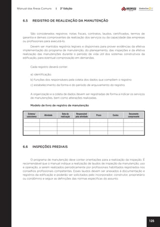 Manual das Áreas Comuns

6.5	

|

2ª Edição

REGISTRO DE REALIZAÇÃO DA MANUTENÇÃO

São considerados registros: notas fiscais, contratos, laudos, certificados, termos de
garantia e demais comprovantes da realização dos serviços ou da capacidade das empresas
ou profissionais para executá-lo.
Devem ser mantidos registros legíveis e disponíveis para prover evidências da efetiva
implementação do programa de manutenção, do planejamento, das inspeções e da efetiva
realização das manutenções durante o período de vida útil dos sistemas construtivos da
edificação, para eventual comprovação em demandas.
Cada registro deverá conter:
a) identificação;
b) funções dos responsáveis pela coleta dos dados que compõem o registro;
c) estabelecimento da forma e do período de arquivamento do registro.
A organização e a coleta de dados devem ser registradas de forma a indicar os serviços
de manutenções, bem como alterações realizadas.
Modelo de livro de registro de manutenção
						
Sistema/
Data da
Responsável
Atividade
subsistema
realização
pela atividade
				

Prazo

Custos

Documento
comprovante

		
						

6.6	

INSPEÇÕES PREDIAIS

O programa de manutenção deve conter orientações para a realização da inspeção. É
recomendável que o manual indique a realização de laudos de inspeção da manutenção, uso
e operação, a serem realizados periodicamente por profissionais habilitados registrados nos
conselhos profissionais competentes. Esses laudos devem ser anexados à documentação e
registros da edificação e poderão ser solicitados pelo incorporador, construtor, proprietário
ou condômino e seguir as definições das normas especificas do assunto.

125

 