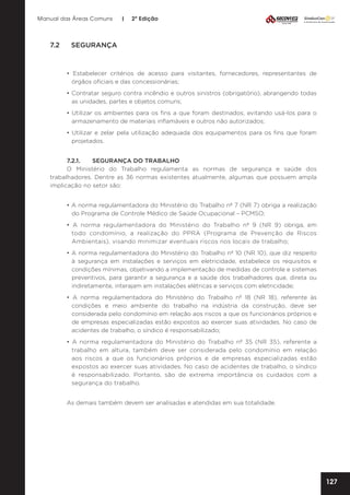 Manual das Áreas Comuns

|

2ª Edição

7.2	SEGURANÇA

• Estabelecer critérios de acesso para visitantes, fornecedores, representantes de
órgãos oficiais e das concessionárias;
• Contratar seguro contra incêndio e outros sinistros (obrigatório), abrangendo todas
as unidades, partes e objetos comuns;
• Utilizar os ambientes para os fins a que foram destinados, evitando usá-los para o
armazenamento de materiais inflamáveis e outros não autorizados;
• Utilizar e zelar pela utilização adequada dos equipamentos para os fins que foram
projetados.
7.2.1.	
SEGURANÇA DO TRABALHO
O Ministério do Trabalho regulamenta as normas de segurança e saúde dos
trabalhadores. Dentre as 36 normas existentes atualmente, algumas que possuem ampla
implicação no setor são:
• A norma regulamentadora do Ministério do Trabalho nº 7 (NR 7) obriga a realização
do Programa de Controle Médico de Saúde Ocupacional – PCMSO;
• A norma regulamentadora do Ministério do Trabalho nº 9 (NR 9) obriga, em
todo condomínio, a realização do PPRA (Programa de Prevenção de Riscos
Ambientais), visando minimizar eventuais riscos nos locais de trabalho;
• A norma regulamentadora do Ministério do Trabalho nº 10 (NR 10), que diz respeito
à segurança em instalações e serviços em eletricidade, estabelece os requisitos e
condições mínimas, objetivando a implementação de medidas de controle e sistemas
preventivos, para garantir a segurança e a saúde dos trabalhadores que, direta ou
indiretamente, interajam em instalações elétricas e serviços com eletricidade;
• A norma regulamentadora do Ministério do Trabalho nº 18 (NR 18), referente às
condições e meio ambiente do trabalho na indústria da construção, deve ser
considerada pelo condomínio em relação aos riscos a que os funcionários próprios e
de empresas especializadas estão expostos ao exercer suas atividades. No caso de
acidentes de trabalho, o síndico é responsabilizado;
• A norma regulamentadora do Ministério do Trabalho nº 35 (NR 35), referente a
trabalho em altura, também deve ser considerada pelo condomínio em relação
aos riscos a que os funcionários próprios e de empresas especializadas estão
expostos ao exercer suas atividades. No caso de acidentes de trabalho, o síndico
é responsabilizado. Portanto, são de extrema importância os cuidados com a
segurança do trabalho.
As demais também devem ser analisadas e atendidas em sua totalidade.

127

 