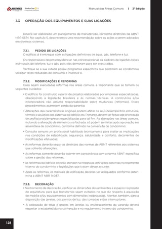 Manual das Áreas Comuns

7.3	

|

2ª Edição

OPERAÇÃO DOS EQUIPAMENTOS E SUAS LIGAÇÕES

Deverá ser elaborado um planejamento da manutenção, conforme diretrizes da ABNT
NBR 5674. No capítulo 5, descrevemos uma recomendação sobre as ações a serem adotadas
em diversos sistemas.
7.3.1.	
PEDIDO DE LIGAÇÕES
O edifício já é entregue com as ligações definitivas de água, gás, telefone e luz.
Os responsáveis devem providenciar nas concessionárias os pedidos de ligações locais
individuais de telefone, luz e gás, pois elas demoram para ser executadas.
Verifique se a sua cidade possui programas específicos que permitem ao condomínio
solicitar taxas reduzidas de consumo e inscreva-o.
7.3.2.	
MODIFICAÇÕES E REFORMAS
Caso sejam executadas reformas nas áreas comuns, é importante que se tomem os
seguintes cuidados:
• O edifício foi construído a partir de projetos elaborados por empresas especializadas,
obedecendo à legislação brasileira e às normas técnicas. A construtora e/ou
incorporadora não assume responsabilidade sobre mudanças (reformas). Esses
procedimentos acarretam perda da garantia;
• Alterações das características originais podem afetar os seus desempenhos estrutural,
térmico e acústico dos sistemas do edifício etc. Portanto, devem ser feitas sob orientação
de profissionais/empresas especializadas para tal fim. As alterações nas áreas comuns,
incluindo a alteração de elementos na fachada, só podem ser feitas após aprovação em
assembleia de condomínio, conforme definido na convenção de condomínio;
• Consulte sempre um profissional habilitado tecnicamente para avaliar as implicações
nas condições de estabilidade, segurança, salubridade e conforto, decorrentes de
modificações efetuadas;
• As reformas deverão seguir as diretrizes das normas da ABNT referentes aos sistemas
que sofrerão alterações;
• As reformas somente deverão ocorrer em consonância com a norma ABNT específica
sobre a gestão das reformas;
• As reformas do edifício deverão atender na íntegra as definições descritas no regimento
interno do condomínio e legislações que tratam desse assunto;
• Após as reformas, os manuais da edificação deverão ser adequados conforme deter­
mina a ABNT NBR 14037.
7.3.3.	DECORAÇÃO
• No momento da decoração, verificar as dimensões dos ambientes e espaços no projeto
de arquitetura, para que transtornos sejam evitados no que diz respeito à aquisição
de mobília e/ou equipamentos com dimensões inadequadas. Atentar, também, para a
disposição das janelas, dos pontos de luz, das tomadas e dos interruptores;
• A colocação de telas e grades em janelas ou envidraçamento da varanda deverá
respeitar o estabelecido na convenção e no regulamento interno do condomínio;

128

 