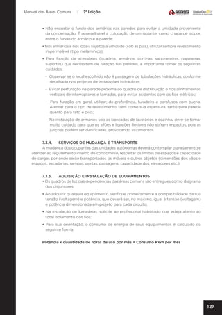 Manual das Áreas Comuns

|

2ª Edição

• Não encostar o fundo dos armários nas paredes para evitar a umidade proveniente
da condensação. É aconselhável a colocação de um isolante, como chapa de isopor,
entre o fundo do armário e a parede;
• Nos armários e nos locais sujeitos à umidade (sob as pias), utilizar sempre revestimento
impermeável (tipo melaminico);
• Para fixação de acessórios (quadros, armários, cortinas, saboneteiras, papeleiras,
suportes) que necessitem de furação nas paredes, é importante tomar os seguintes
cuidados:
- Observar se o local escolhido não é passagem de tubulações hidráulicas, conforme
detalhado nos projetos de instalações hidráulicas;
- Evitar perfuração na parede próxima ao quadro de distribuição e nos alinhamentos
verticais de interruptores e tomadas, para evitar acidentes com os fios elétricos;
- Para furação em geral, utilizar, de preferência, furadeira e parafusos com bucha.
Atentar para o tipo de revestimento, bem como sua espessura, tanto para parede
quanto para teto e piso;
- Na instalação de armários sob as bancadas de lavatórios e cozinha, deve-se tomar
muito cuidado para que os sifões e ligações flexíveis não sofram impactos, pois as
junções podem ser danificadas, provocando vazamentos.
7.3.4.	 SERVIÇOS DE MUDANÇA E TRANSPORTE
A mudança dos ocupantes das unidades autônomas deverá contemplar planejamento e
atender ao regulamento interno do condomínio, respeitar os limites de espaços e capacidade
de cargas por onde serão transportados os móveis e outros objetos (dimensões dos vãos e
espaços, escadarias, rampas, portas, passagens, capacidade dos elevadores etc.)
7.3.5.	
AQUISIÇÃO E INSTALAÇÃO DE EQUIPAMENTOS
• Os quadros de luz das dependências das áreas comuns são entregues com o diagrama
dos disjuntores;
• Ao adquirir qualquer equipamento, verifique primeiramente a compatibilidade da sua
tensão (voltagem) e potência, que deverá ser, no máximo, igual à tensão (voltagem)
e potência dimensionada em projeto para cada circuito;
• Na instalação de luminárias, solicite ao profissional habilitado que esteja atento ao
total isolamento dos fios;
• Para sua orientação, o consumo de energia de seus equipamentos é calculado da
seguinte forma:
Potência x quantidade de horas de uso por mês = Consumo KWh por mês

129

 