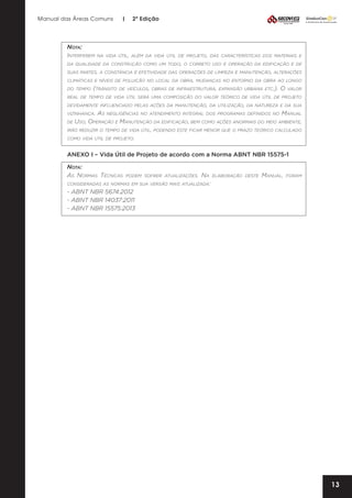 Manual das Áreas Comuns

Nota:
Interferem

|

2ª Edição

na vida útil, além da vida útil de projeto, das características dos materiais e

da qualidade da construção como um todo, o correto uso e operação da edificação e de
suas partes, a constância e efetividade das operações de limpeza e manutenção, alterações
climáticas e níveis de poluição no local da obra, mudanças no entorno da obra ao longo
do tempo

(trânsito

de veículos, obras de infraestrutura, expansão urbana etc.).

O

valor

real de tempo de vida útil será uma composição do valor teórico de vida útil de projeto
devidamente influenciado pelas ações da manutenção, da utilização, da natureza e da sua
vizinhança.

As

Manual
de Uso, Operação e Manutenção da edificação, bem como ações anormais do meio ambiente,
irão reduzir o tempo de vida útil, podendo este ficar menor que o prazo teórico calculado
como vida útil de projeto.
negligências no atendimento integral dos programas definidos no

ANEXO I – Vida Útil de Projeto de acordo com a Norma ABNT NBR 15575-1
Nota:
As Normas Técnicas

podem sofrer atualizações.

Na elaboração
consideradas as normas em sua versão mais atualizada:
- ABNT NBR 5674:2012
- ABNT NBR 14037:2011
- ABNT NBR 15575:2013

deste

Manual,

foram

13

 