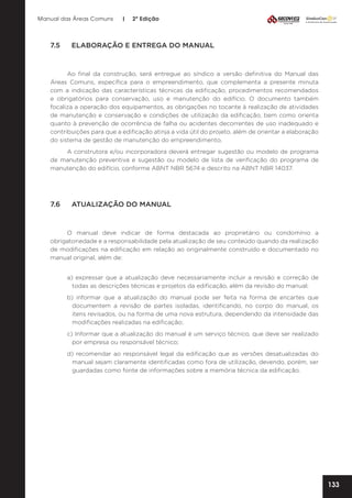 Manual das Áreas Comuns

7.5	

|

2ª Edição

ELABORAÇÃO E ENTREGA DO MANUAL

Ao final da construção, será entregue ao síndico a versão definitiva do Manual das
Áreas Comuns, específica para o empreendimento, que complementa a presente minuta
com a indicação das características técnicas da edificação, procedimentos recomendados
e obrigatórios para conservação, uso e manutenção do edifício. O documento também
focaliza a operação dos equipamentos, as obrigações no tocante à realização de atividades
de manutenção e conservação e condições de utilização da edificação, bem como orienta
quanto à prevenção de ocorrência de falha ou acidentes decorrentes de uso inadequado e
contribuições para que a edificação atinja a vida útil do projeto, além de orientar a elaboração
do sistema de gestão de manutenção do empreendimento.
A construtora e/ou incorporadora deverá entregar sugestão ou modelo de programa
de manutenção preventiva e sugestão ou modelo de lista de verificação do programa de
manutenção do edifício, conforme ABNT NBR 5674 e descrito na ABNT NBR 14037.

7.6	

ATUALIZAÇÃO DO MANUAL

O manual deve indicar de forma destacada ao proprietário ou condomínio a
obrigatoriedade e a responsabilidade pela atualização de seu conteúdo quando da realização
de modificações na edificação em relação ao originalmente construído e documentado no
manual original, além de:
a) expressar que a atualização deve necessariamente incluir a revisão e correção de
todas as descrições técnicas e projetos da edificação, além da revisão do manual;
b) informar que a atualização do manual pode ser feita na forma de encartes que
documentem a revisão de partes isoladas, identificando, no corpo do manual, os
itens revisados, ou na forma de uma nova estrutura, dependendo da intensidade das
modificações realizadas na edificação;
c) Informar que a atualização do manual é um serviço técnico, que deve ser realizado
por empresa ou responsável técnico;
d) recomendar ao responsável legal da edificação que as versões desatualizadas do
manual sejam claramente identificadas como fora de utilização, devendo, porém, ser
guardadas como fonte de informações sobre a memória técnica da edificação.

133

 
