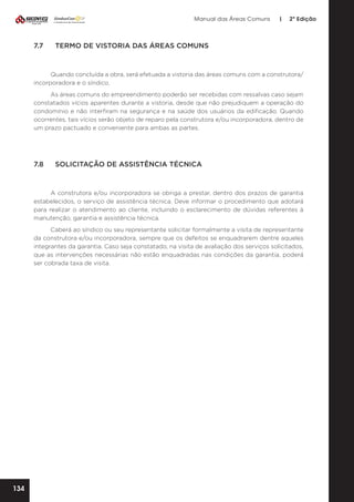 Manual das Áreas Comuns

7.7	

|

2ª Edição

TERMO DE VISTORIA DAS ÁREAS COMUNS

Quando concluída a obra, será efetuada a vistoria das áreas comuns com a construtora/
incorporadora e o síndico.
As áreas comuns do empreendimento poderão ser recebidas com ressalvas caso sejam
constatados vícios aparentes durante a vistoria, desde que não prejudiquem a operação do
condomínio e não interfiram na segurança e na saúde dos usuários da edificação. Quando
ocorrentes, tais vícios serão objeto de reparo pela construtora e/ou incorporadora, dentro de
um prazo pactuado e conveniente para ambas as partes.

7.8	

SOLICITAÇÃO DE ASSISTÊNCIA TÉCNICA

A construtora e/ou incorporadora se obriga a prestar, dentro dos prazos de garantia
estabelecidos, o serviço de assistência técnica. Deve informar o procedimento que adotará
para realizar o atendimento ao cliente, incluindo o esclarecimento de dúvidas referentes à
manutenção, garantia e assistência técnica.
Caberá ao síndico ou seu representante solicitar formalmente a visita de representante
da construtora e/ou incorporadora, sempre que os defeitos se enquadrarem dentre aqueles
integrantes da garantia. Caso seja constatado, na visita de avaliação dos serviços solicitados,
que as intervenções necessárias não estão enquadradas nas condições da garantia, poderá
ser cobrada taxa de visita.

134

 