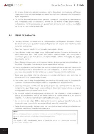 Manual das Áreas Comuns

|

2ª Edição

• Os prazos de garantia são computados a partir do auto de conclusão da edificação
(Habite-se) ou da entrega da obra, o que primeiro ocorrer, e não se somam aos prazos
legais de garantia;
• Os prazos de garantia constituem garantia contratual, concedida facultativamente
pelo fornecedor, mas, se concedida, deverá ser por termo escrito, padronizado e
esclarecer, de maneira adequada, em que consiste a mesma, bem como as condições
e a forma em que pode ser exercida.

2.2	

PERDA DE GARANTIA
• Caso haja reforma ou alteração que comprometa o desempenho de algum sistema
das áreas comuns, ou que altere o resultado previsto em projeto para o edifício, áreas
comuns e autônomas;
• Caso haja mau uso ou não forem tomados os cuidados de uso;
• Caso não seja implantado e executado de forma eficiente o Programa de Manutenção
de acordo com a ABNT NBR 5674 – Manutenção de edificações – Requisitos para o
sistema de gestão de manutenção, ou apresentada a efetiva realização das ações
descritas no plano;
• Caso não sejam respeitados os limites admissíveis de sobrecarga nas instalações e na
estrutura, informados no manual de uso e operação do edifício;
• Caso os proprietários não permitam o acesso do profissional destacado pela construtora
e/ou incorporadora às dependências de suas unidades ou às áreas comuns, quando
for o caso de proceder à vistoria técnica ou os serviços de assistência técnica;
• Caso seja executada reforma, alteração ou descaracterizações dos sistemas na
unidade autônoma ou nas áreas comuns;
• Caso sejam identificadas irregularidades em eventual vistoria técnica e as providências
sugeridas não forem tomadas por parte do proprietário ou do condomínio;
• Caso seja realizada substituição de qualquer parte do sistema com uso de peças,
componentes que não possuam característica de desempenho equivalente ao original
entregue pela incorporadora/construtora;
• Se, durante o prazo de vigência da garantia não for observado o que dispõem o
Manual do Proprietário, Manual das Áreas Comuns e a ABNT NBR 5674, no que diz
respeito à manutenção correta para edificações em uso ou não;
• Se, nos termos do artigo 393 do Código Civil, ocorrer qualquer caso fortuito, ou de
força maior, que impossibilite a manutenção da garantia concedida;
• Falta de comprovação da realização de manutenção eventualmente estabelecida,
conforme previsto na norma ABNT NBR 5674.
Nota:
Demais fatores que possam acarretar a perda de garantia estão descritos nas orientações
de uso e manutenção do imóvel para os sistemas específicos.
Nota:
SITUAÇÕES NÃO COBERTAS PELA GARANTIA: peças que apresentem desgaste
natural pelo tempo ou uso.

22

 