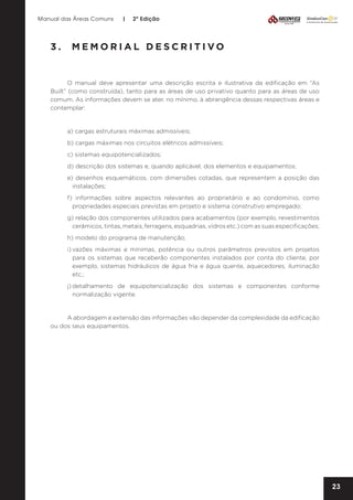 Manual das Áreas Comuns

|

2ª Edição

3.	 MEMORIAL DESCRITIVO

O manual deve apresentar uma descrição escrita e ilustrativa da edificação em “As
Built” (como construída), tanto para as áreas de uso privativo quanto para as áreas de uso
comum. As informações devem se ater, no mínimo, à abrangência dessas respectivas áreas e
contemplar:

a) cargas estruturais máximas admissíveis;
b) cargas máximas nos circuitos elétricos admissíveis;
c) sistemas equipotencializados;
d) descrição dos sistemas e, quando aplicável, dos elementos e equipamentos;
e) desenhos esquemáticos, com dimensões cotadas, que representem a posição das
instalações;
f) informações sobre aspectos relevantes ao proprietário e ao condomínio, como
propriedades especiais previstas em projeto e sistema construtivo empregado;
g) relação dos componentes utilizados para acabamentos (por exemplo, revestimentos
cerâmicos, tintas, metais, ferragens, esquadrias, vidros etc.) com as suas especificações;
h) modelo do programa de manutenção;
i)	
vazões máximas e mínimas, potência ou outros parâmetros previstos em projetos
para os sistemas que receberão componentes instalados por conta do cliente, por
exemplo, sistemas hidráulicos de água fria e água quente, aquecedores, iluminação
etc.;
j)	
detalhamento de equipotencialização dos sistemas e componentes conforme
normalização vigente.

A abordagem e extensão das informações vão depender da complexidade da edificação
ou dos seus equipamentos.

23

 