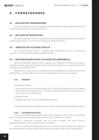 Manual das Áreas Comuns

|

2ª Edição

4.	FORNECEDORES

4.1	

RELAÇÃO DE FORNECEDORES

Os manuais deverão conter a indicação dos fornecedores em geral e dados para contato
no momento da entrega do empreendimento.

4.2	

RELAÇÃO DE PROJETISTAS

Os manuais deverão conter a indicação dos responsáveis pela elaboração dos projetos
e dados para contato, no momento da entrega do empreendimento.

4.3	

SERVIÇOS DE UTILIDADE PÚBLICA

Os manuais deverão conter a indicação das concessionárias com os respectivos
contatos no momento da entrega do empreendimento.

4.4	

RECOMENDAÇÕES PARA SITUAÇÕES DE EMERGÊNCIA

São recomendações básicas para situações que requerem providências rápidas e
imediatas, visando à segurança pessoal e patrimonial dos condôminos e usuários, no momento
da entrega do empreendimento.
Ressaltamos a importância da divulgação das recomendações de segurança do Corpo
de Bombeiros, concessionárias, fabricantes e prestadores de serviços aos usuários.

4.4.1.	INCÊNDIO
Princípio de incêndio
1. No caso de princípio de incêndio, ligar para o Corpo de Bombeiros e acionar o alarme
de incêndio. Automaticamente, os membros da brigada de incêndio devem entrar em
ação. Dirigir-se às rotas de fuga;
2. Desligar o gás;
3. Desligar as chaves ou disjuntores gerais de energia.

Em situações extremas, mantenha a calma e siga as orientações da brigada de incêndio.

4.4.2.	 VAZAMENTOS DE GÁS
Caso seja verificado vazamento de gás em algum aparelho, como fogão ou aquecedor,
fechar imediatamente os registros de segurança do equipamento e da área.
Manter os ambientes ventilados, abrir as janelas e portas, não utilizar nenhum
equipamento elétrico nem acionar qualquer interruptor.
Informar ao zelador/gerente predial e acionar a concessionária competente, fornecedor
dos equipamentos ou Corpo de Bombeiros para as providências de solução do problema.

24

 