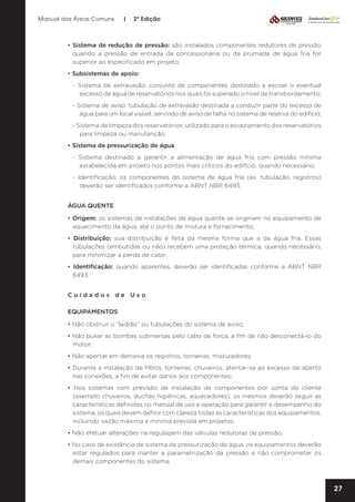 Manual das Áreas Comuns

|

2ª Edição

• Sistema de redução de pressão: são instalados componentes redutores de pressão
quando a pressão de entrada da concessionária ou da prumada de água fria for
superior ao especificado em projeto;
• Subsistemas de apoio:
- Sistema de extravasão: conjunto de componentes destinado a escoar o eventual
excesso de água de reservatórios nos quais foi superado o nível de transbordamento;
- Sistema de aviso: tubulação de extravasão destinada a conduzir parte do excesso de
água para um local visível, servindo de aviso de falha no sistema de reserva do edifício;
- Sistema de limpeza dos reservatórios: utilizado para o esvaziamento dos reservatórios
para limpeza ou manutenção.
• Sistema de pressurização de água
- Sistema destinado a garantir a alimentação de água fria com pressão mínima
estabelecida em projeto nos pontos mais críticos do edifício, quando necessário;
- Identificação: os componentes do sistema de água fria (ex. tubulação, registros)
deverão ser identificados conforme a ABNT NBR 6493.
ÁGUA QUENTE
• Origem: os sistemas de instalações de água quente se originam no equipamento de
aquecimento da água, até o ponto de mistura e fornecimento;
• Distribuição: sua distribuição é feita da mesma forma que a da água fria. Essas
tubulações (embutidas ou não) recebem uma proteção térmica, quando necessário,
para minimizar a perda de calor;
• Identificação: quando aparentes, deverão ser identificadas conforme a ABNT NBR
6493.
Cuidados de Uso
EQUIPAMENTOS
• Não obstruir o “ladrão” ou tubulações do sistema de aviso;
• Não puxar as bombas submersas pelo cabo de força, a fim de não desconectá-lo do
motor;
• Não apertar em demasia os registros, torneiras, misturadores;
• Durante a instalação de filtros, torneiras, chuveiros, atentar-se ao excesso de aperto
nas conexões, a fim de evitar danos aos componentes;
• Nos sistemas com previsão de instalação de componentes por conta do cliente
(exemplo chuveiros, duchas higiênicas, aquecedores), os mesmos deverão seguir as
características definidas no manual de uso e operação para garantir o desempenho do
sistema, os quais devem definir com clareza todas as características dos equipamentos,
incluindo vazão máxima e mínima prevista em projetos;
• Não efetuar alterações na regulagem das válvulas redutoras de pressão;
• No caso de existência de sistema de pressurização de água, os equipamentos deverão
estar regulados para manter a parametrização da pressão e não comprometer os
demais componentes do sistema.

27

 
