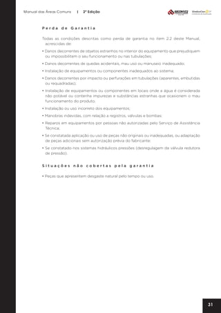 Manual das Áreas Comuns

|

2ª Edição

Perda de Garantia
Todas as condições descritas como perda de garantia no item 2.2 deste Manual,
acrescidas de:
• Danos decorrentes de objetos estranhos no interior do equipamento que prejudiquem
ou impossibilitem o seu funcionamento ou nas tubulações;
• Danos decorrentes de quedas acidentais, mau uso ou manuseio inadequado;
• Instalação de equipamentos ou componentes inadequados ao sistema;
• Danos decorrentes por impacto ou perfurações em tubulações (aparentes, embutidas
ou requadradas);
• Instalação de equipamentos ou componentes em locais onde a água é considerada
não potável ou contenha impurezas e substâncias estranhas que ocasionem o mau
funcionamento do produto;
• Instalação ou uso incorreto dos equipamentos;
• Manobras indevidas, com relação a registros, válvulas e bombas;
• Reparos em equipamentos por pessoas não autorizadas pelo Serviço de Assistência
Técnica;
• Se constatada aplicação ou uso de peças não originais ou inadequadas, ou adaptação
de peças adicionais sem autorização prévia do fabricante;
• Se constatado nos sistemas hidráulicos pressões (desregulagem da válvula redutora
de pressão).
Situações não cobertas pela garantia
• Peças que apresentem desgaste natural pelo tempo ou uso.

31

 